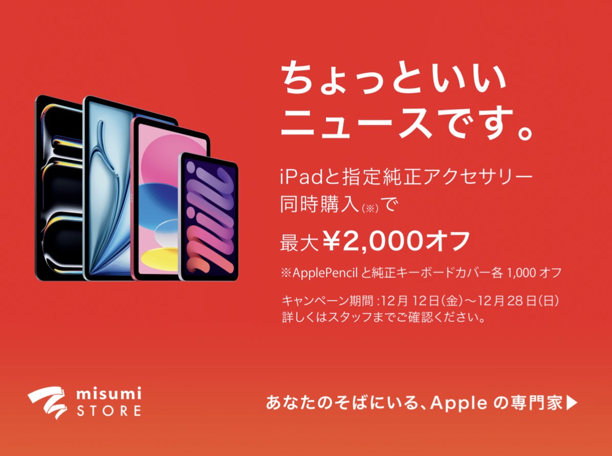 ちょっといいニュースです。

iPadと指定純正アクセサリー同時購入で最大2,000円OFF
※ApplePencilと純正キーボードカバー各1,000円OFF

12月12日(金)〜12月28日(日)

※店頭在庫モデル限りとなります
※詳しくは店頭スタッフまでご確認ください

この機会にぜひmisumi STORE鹿児島へお越しください