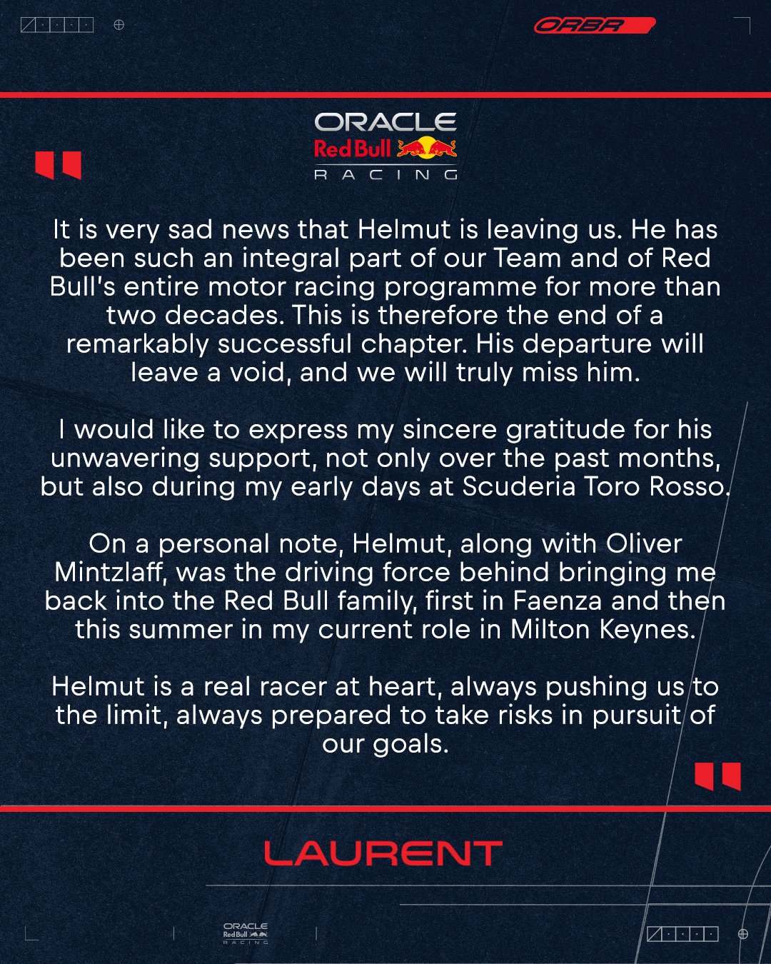 It is very sad news that Helmut is leaving us. He has been such an integral part of our team and of Red Bull’s entire motor racing programme for more than two decades. This is therefore the end of a remarkably successful chapter. His departure will leave a void, and we will truly miss him. I would like to express my sincere gratitude for his unwavering support, not only over the past months, but also during my early days at Scuderia Toro Rosso. On a personal note, Helmut, along with Oliver Mintzlaff, was the driving force behind bringing me back into the Red Bull family, first in Faenza and then this summer in my current role in Milton Keynes. Helmut is a real racer at heart, always pushing us to the limit, always prepared to take risks in pursuit of our goals.
