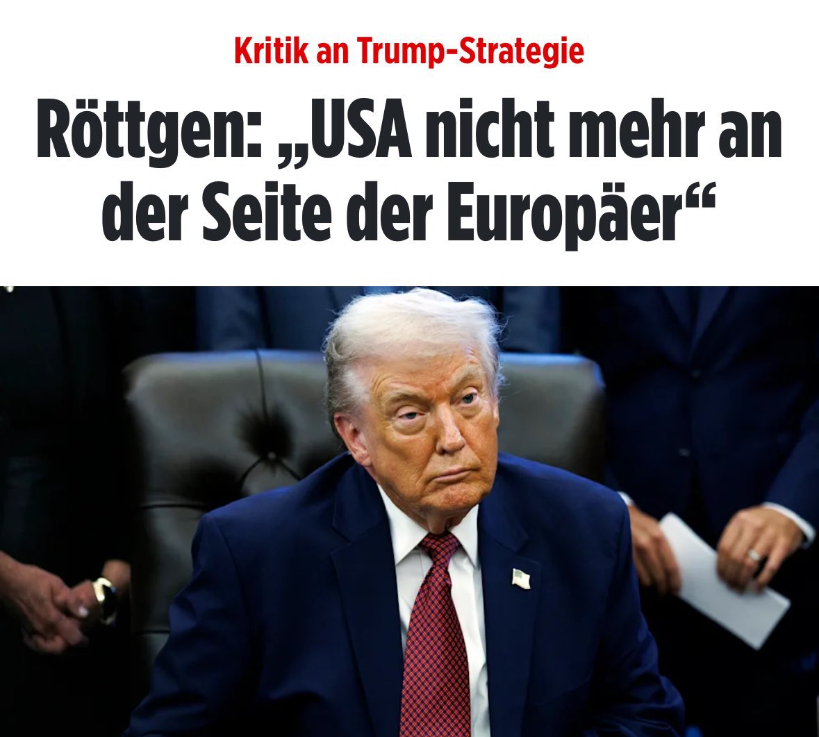 „Entsetzlich“ finden Politiker der schwarzroten Koalition Trumps Äußerungen. Und Röttgen ist der Meinung, dass die USA nicht mehr an der Seite der Europäer stehen. 

Das ist ausgemachter Bullshit. Das Gegenteil ist der Fall. Die US-Regierung hat begriffen, dass die EU der Feind