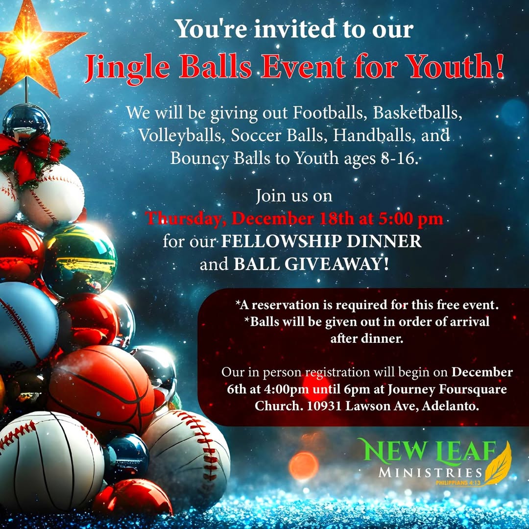 New Leaf Ministries has opened registration for its Jingle Balls Event for youth ages 8 to 16. Registration will take place from 4 p.m. to 6 p.m. daily, or until seats are filled, at Journey Foursquare Church, located at 10931 Lawson Ave. in Adelanto.