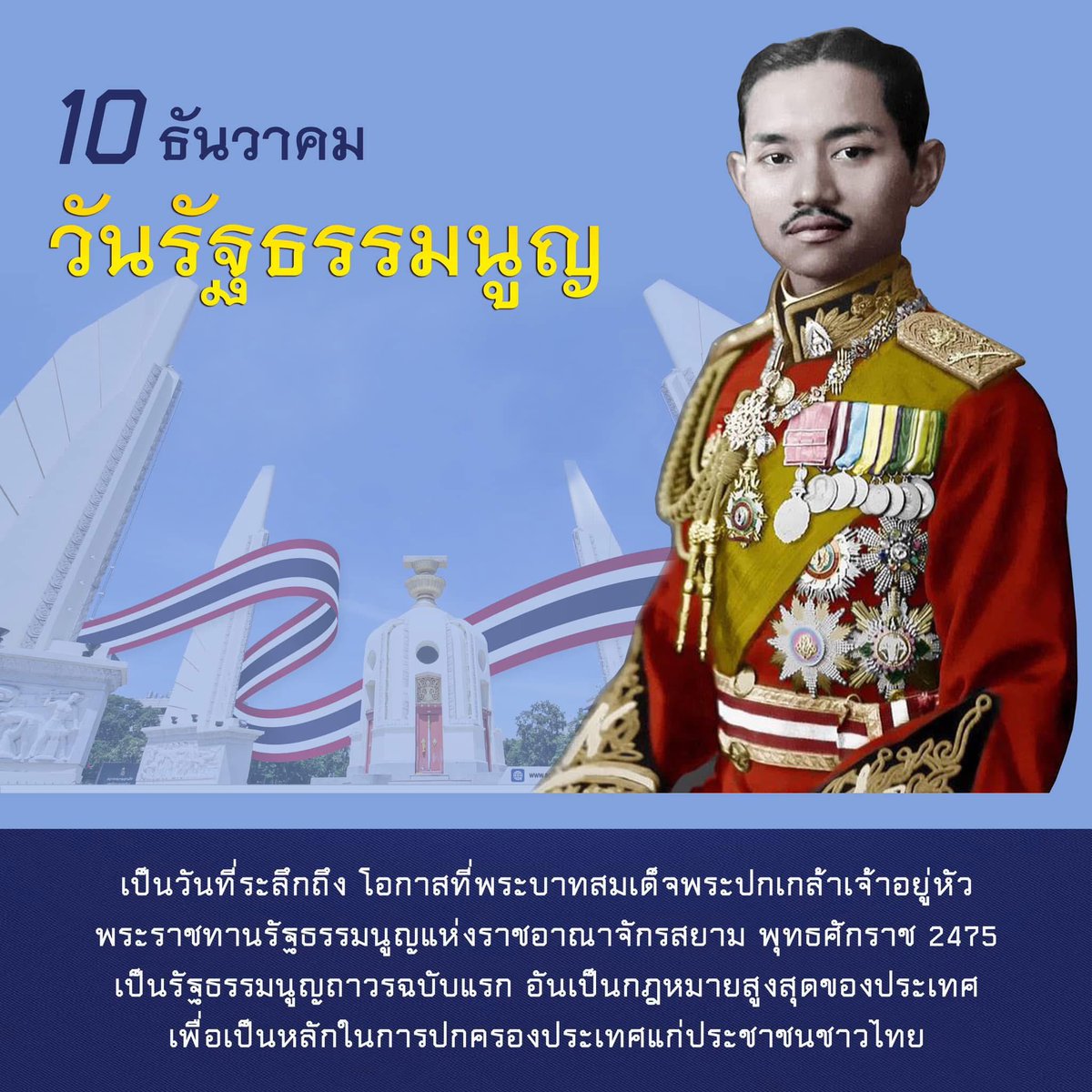 10 ธันวาคม “วันรัฐธรรมนูญ” พระบาทสมเด็จพระปกเกล้าเจ้าอยู่หัว (รัชกาลที่ 7)  ทรงพระราชทานรัฐธรรมนูญราชอาณาจักรสยาม ที่ถือเป็นฉบับถาวร เกิดการเปลี่ยนแปลงการปกครองแบบรัฐสภา ผ่านการเลือกตั้งจากประชาชน โดยพระมหากษัตริย์ดำรงอยู่ในฐานะอันเป็นที่เคารพสักการะ ซึ่งตั้งแต่อดีตจนถึงปัจจุบัน