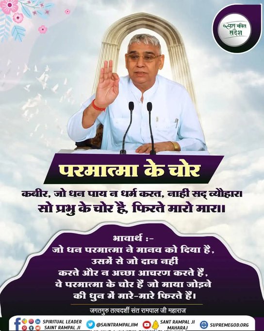 #सत_भक्ति_संदेश
कबीर, जो धन पाय न धर्म करत, नाही सद् व्यौहारा। 
सो प्रभु के चोर है, फिरते मारो मार।।

जो धन परमात्मा ने मानव को दिया है, उसमें से जो दान नहीं करते और न अच्छा आचरण करते हैं, वे परमात्मा के चोर हैं जो माया जोड़ने की धुन में मारे-मारे फिरते हैं।
#GodMorningWednesday