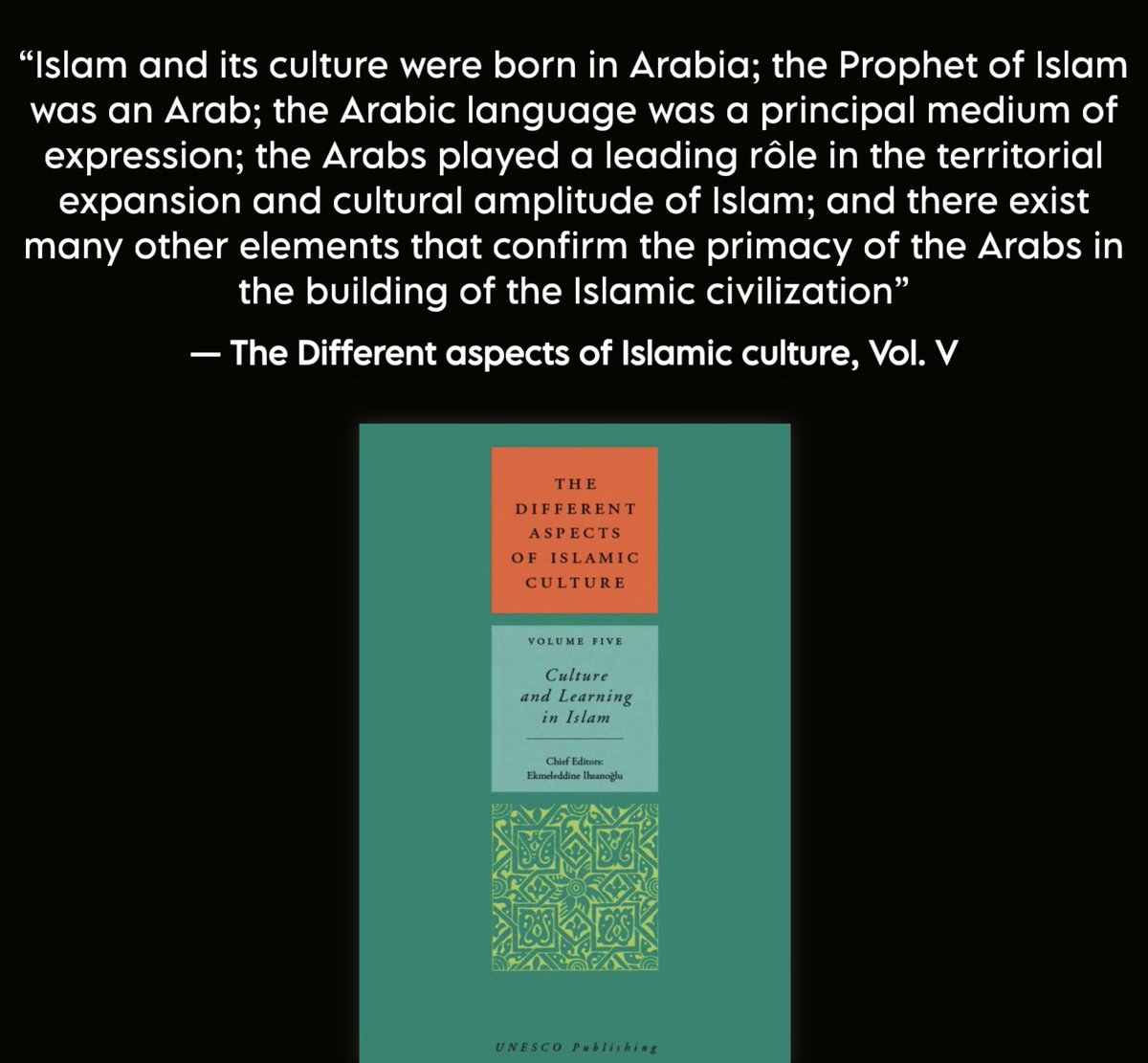 ”انبثق الإسلام وثقافته من ديار العرب، كان نبيّ الإسلام عربي، وكانت اللغة العربية هي الوسيلة الأساسية للتعبير؛

أدّى العرب الدور المحوري في التوسع الجغرافي والازدهار الثقافي للإسلام، وهنالك دلائل عديدة تشهد بأسبقية العرب وصدارتهم في بناء الحضارة الإسلامية“