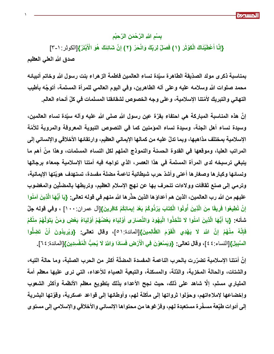 TvAlmasirah's tweet photo. نص بيان السيد القائد عبدالملك بدرالدين الحوثي في اليوم العالمي للمرأة المسلمة - ذكرى مولد الزهراء عليها السلام:

بِسْمِ اللَّهِ الرَّحْمَنِ الرَّحِيْم
{إِنَّا أَعْطَيْنَاكَ الْكَوْثَرَ (1) فَصَلِّ لِرَبِّكَ وَانْحَرْ (2) إِنَّ شَانِئَكَ هُوَ الْأَبْتَرُ}[الكوثر:1-3]
صدق الله العلي العظيم
بمناسبة ذكرى مولد الصدِّيقة الطاهرة سيِّدة نساء العالمين فاطمة الزهراء بنت رسول الله وخاتم أنبيائه محمد صلوات الله وسلامه عليه وعلى آله الطاهرين، وفي اليوم العالمي للمرأة المسلمة، أتوجَّه بأطيب التهاني والتبريك لأمّتنا الإسلامية، وعلى وجه الخصوص لشقائقنا المسلمات في كلِّ أنحاء العالم.
إنَّ هذه المناسبة المباركة هي احتفاء بقرَّة عين رسول الله صلى الله عليه وآله سيّدة نساء العالمين، وسيدة نساء أهل الجنة، وسيدة نساء المؤمنين كما في النصوص النبوية المعروفة والمروية للأمّة الإسلامية بمختلف مذاهبها، وبما تدلّ عليه من كمالها الإيماني العظيم، وارتقائها الأخلاقي والإنساني إلى المراتب العليا، وموقعها في القدوة الحسنة والنموذج الملهم لكل النساء المسلمات، وهذا مِنْ أهم ما ينبغي ترسيخه لدى المرأة المسلمة في هذا العصر، الذي تواجه فيه أمتنا الإسلامية جمعاء برجالها ونسائها وكبارها وصغارها أعتى وأشدّ حرب شيطانية ناعمة مضلة مفسدة، تستهدف هويّتها الإيمانية، وترمي إلى صنع ثقافات وولاءات تنحرف بها عن نهج الإسلام العظيم، وتربطها بالمضلّين والمغضوب عليهم من الله رب العالمين، الذين هم أعداؤها الذين حذّرها الله منهم في قوله تعالى: {يَا أَيُّهَا الَّذِينَ آمَنُوا إِنْ تُطِيعُوا فَرِيقًا مِنَ الَّذِينَ أُوتُوا الْكِتَابَ يَرُدُّوكُمْ بَعْدَ إِيمَانِكُمْ كَافِرِينَ}[آل عمران:100]، وفي قوله جلَّ شأنه: {يَا أَيُّهَا الَّذِينَ آمَنُوا لَا تَتَّخِذُوا الْيَهُودَ وَالنَّصَارَى أَوْلِيَاءَ بَعْضُهُمْ أَوْلِيَاءُ بَعْضٍ وَمَنْ يَتَوَلَّهُمْ مِنْكُمْ فَإِنَّهُ مِنْهُمْ إِنَّ اللَّهَ لَا يَهْدِي الْقَوْمَ الظَّالِمِينَ}[المائدة:51]، وقال تعالى: {وَيُرِيدُونَ أَنْ تَضِلُّوا السَّبِيلَ}[النساء:44]، وقال تعالى: {وَيَسْعَوْنَ فِي الْأَرْضِ فَسَادًا وَاللَّهُ لَا يُحِبُّ الْمُفْسِدِينَ}[المائدة:64].
إنَّ أمّتنا الإسلامية تضرّرت بالحرب الناعمة المفسدة المضلّة أكثر من الحرب الصلبة، وما حالة التيه، والشتات، والحالة المخزية، والذلة، والمسكنة، والتبعية العمياء للأعداء، التي نرى عليها معظم أمة الملياري مسلم، إلَّا شاهد على ذلك، حيث نجح الأعداء بذلك بتطويع معظم الأنظمة وأكثر الشعوب وإخضاعها لإملاءاتهم، وحوّلوا ثرواتها إلى مأكلة لهم، وأوطانها إلى قواعد عسكرية، وقوّتها البشرية إلى أدوات طيِّعة مسخَّرة مستعبدة لهم، وفرَّغوها من محتواها الإنساني والأخلاقي والإسلامي إلى مستوى فظيع، وكان من أبرز تجلّيات هذه الحالة- ولا يزال- موقف معظم أمة الملياري مسلم تجاه ما يقوم به العدو اليهودي الصهيوني، وشريكه الأمريكي، وداعموه من صهاينة الغرب من إبادة جماعية للشعب الفلسطيني، وممارسة أبشع وأفظع الجرائم الرهيبة بحقه، بما في ذلك: إعدام وقتل الأطفال الخدَّج في حضانات الأطفال، والأطفال الرضّع الذين قتل منهم الآلاف بالقنابل والسلاح الناري، وبالتجويع ومنع الحليب عنهم، وقتل بعضهم عقب ولادة أمّهاتهم لهم، وكذلك قتل الآلاف من النساء المسلمات من كل الفئات العمرية وفي مختلف الأحوال، بما في ذلك النساء الحوامل، والمسنّات، والصغيرات، والكبيرات، إضافة إلى امتهان كرامتهن الإنسانية، وارتكاب جرائم الاغتصاب لانتهاك حرمة البعض منهن... وغير ذلك من الممارسات الإجرامية الفظيعة، التي يندى لها جبين الإنسانية، والتي لهولها وفظاعتها تحرّكت شعوب في أقصى الأرض بدافع الضمير الإنساني، وخرجت في مظاهرات كثيرة ومستمرّة، وعبَّرت عن سخطها الشديد تجاه العدوّ الصهيوني وجرائمه، وتحرّكت قوى حيّة في مختلف أنحاء الأرض لأنشطة متنوعة لنصرة الشعب الفلسطيني، بينما كانت الحالة المختلفة تماماً هي في معظم البلدان العربية والإسلامية التي لم تتخذ أي موقف، ولم يصدر منها أي تحرك.
بل والأسوأ من ذلك: ما فعلته بعض الأنظمة العربية من تقديم العون الاقتصادي، والمالي، والإعلامي، والاستخباراتي للعدوّ الإسرائيلي، إضافة إلى الإسهام في تكبيل الأمّة عن أي تحرك فاعل لنصرة الشعب الفلسطيني، إنَّ هذا من أكبر وأوضح التجلّيات للخلل الرهيب في واقع الأمة، والانحدار الرهيب على المستوى الإنساني والأخلاقي، وعلى مستوى الرؤية والبصيرة والوعي، فمعظم المسلمين في أنحاء الأرض يعيشون أزمة حقيقية، وإفلاس على مستوى الوعي، وعلى مستوى الأخلاق والقيم، وهذا هو السرّ الحقيقي الذي جعل من هذه الأمة الكبرى: أمّة الملياري مسلم، التي تمتلك الإمكانات الهائلة، والعدد الملياري، والجغرافيا الواسعة، فاقدة لقيمة كل تلك العوامل والعناصر المهمّة للقوة، وتحوّلت إلى غثاء كغثاء السيل كما في الحديث النبوي الشريف؛ ولهذا تجرَّأ عليها عدوّها اللدود اليهودي الصهيوني إلى درجة أنَّه يسعى بكل طمع لفرض معادلة الاستباحة لها في الدم، والعرض، والأرض، والمقدّسات، والدين، والدنيا، ويسعى إلى إرغامها لتقبل بذلك، ويشاركه الأمريكي لفرض ذلك على الأمّة، وأصبحت كثير من الأنظمة العربية ومعها كثير من النخب قابلة بذلك، وتوجّه لومها إلى من لا يقبل بذلك من أحرار الأمّة، ممّن بقي لهم كرامة إنسانية، وعزّة إيمانية.
إنَّ الحالة التي عليها المنافقون من أبناء الأمّة الإسلامية في ولائهم للصهاينة، ومعاداتهم للمؤمنين والمجاهدين في سبيل الله من أبناء الأمة؛ هي الحالة التي عبَّر عنها القرآن الكريم في قوله تعالى: {صُمٌّ بُكْمٌ عُمْيٌ فَهُمْ لَا يَرْجِعُونَ}[البقرة:18]؛ لأن البراهين من الوقائع الكبرى والأحداث اليومية تشهد وتدلّ بشكل قاطع على بطلان خيارهم ومسارهم في النفاق والخنوع للأعداء، والولاء لهم، والقبول بالعبودية لهم تحت عنوان: [السَّلام]، الذي حرَّفوه عن معناه الحقيقي، وجعلوا محتواه الاستسلام، والقبول بالاستباحة التامّة، والعبودية المطلقة المذلّة لأجرم وأحقد وأقبح وأسوأ عدوّ للأمة، وهو العدوّ الإسرائيلي، والقبول بسيطرته على المنطقة بكلها تحت عنوان: [تغيير الشرق الأوسط]، والارتباط به في كل شيء، والتخلّي عن الدين، والكرامة، والحرية، والعزّة، وبيع كل القيم من أجله.
إنَّ نموذجاً واحداً من نماذج الخيار النفاقي والاستسلامي، والتعبير عن الولاء لأمريكا، والارتماء في الحضن الصهيوني، والنتيجة لذلك هو كاف في إيضاح الحقيقة لكل إنسان بقي له أدنى مستوى من الفهم والإدراك الإنساني، وذلك النموذج هو الجماعات المسيطرة على سوريا، فهي واضحة وصريحة في خيارها وارتباطها وتوجهاتها التي تعلن فيها ولاءها للأمريكي، وأنّها لا تعادي إسرائيل، وأنّها تسعى لعلاقة معها، وأنّها تعادي من يعاديها، وهي بالفعل كذلك، ومع كلِّ ذلك بلغ عدد الغارات الجوية المدمِّرة أكثر من ألف غارة، والاحتلال لمساحة ثمانمائة كيلو متر، والتوغّلات العسكرية الإسرائيلية إلى ريف دمشق، على بعد كيلوهات من العاصمة دمشق، والاختطافات يومية لأبناء الشعب السوري... وغير ذلك من أشكال الاستباحة التامة، كما أنَّ من الشواهد الجليّة لحقيقة العدوانية والإجرام الصهيوني: الانتهاكات المستمرّة للاتفاقات الدولية التي عليها ضمناء، كما هو الحال في غزة ولبنان.
إنَّ انعدام البصيرة والوعي، وموت الضمير الإنساني لدى معظم أنظمة ونخب وشعوب العالم الإسلامي إلَّا القليل، هي نتاج للحرب الشيطانية المفسدة المضلّة؛ ولذلك فإنَّ من المهم جدًا الاستفادة من هذه الذكرى المباركة، والمناسبة العزيزة: ذكرى مولد الزهراء عليها السلام، وسائر المناسبات الإسلامية في إحياء الروح الإسلامية، والإضاءة بنور الهدى لتصحيح المفاهيم، وكشف الظلمات المتراكمة، وإزاحة الغشاوة التي أعمت قلوب الكثير والله المستعان.
إنَّ الإسلام العظيم بقرآنه ورسوله هو النور الأسمى، الذي يتحقق من خلال الارتباط الوثيق به تحقيق الارتقاء والكمال الإنساني إلى أعلى المراتب، كما هو في النموذج الأسمى والأعلى للمرأة المسلمة: فاطمة الزهراء سيّدة نساء العالمين، وكما نماذجه الراقية من رجال ونساء ممن ينبغي أن تستلهم الأمّة منهم أسمى الروحية، وأرقى الوعي، وأعظم التأثير، لتستعيد الأمّة بذلك كرامتها الإنسانية، وعزّتها الإيمانية، وحضورها العالمي، ودورها المفترض بها في حمل الرسالة الإلهية، وإرث الأنبياء، والسعي لإقامة القسط، وإنقاذ المستضعفين والمظلومين والمحرومين، وكسر شوكة الطغاة والمجرمين والظالمين، والإضاءة بنور الله للعالمين، بدلاً من التبعيّة والعبودية والخنوع للمستكبرين والشياطين والمفسدين.
وحسبنا الله ونعم الوكيل، نعم المولى ونعم النصير.

وَالسَّـلامُ عَلَيْكُمْ وَرَحْمَةُ اللَّهِ وَبَرَكَاتُهُ؛؛؛

أخوكم / عبدالملك بدر الدين الحوثي
20 جمادى الآخرة 1447هـ
