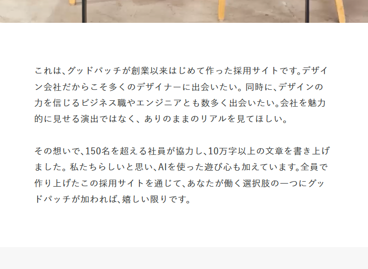 sogitani_baigie's tweet photo. グッドパッチさんの採用サイト、動画やコンテンツのボリュームが話題になっていますが、目立たないところでも「他の採用サイトでは意外とやってない」というこだわりポイントがいくつかあります。

例えばトップページ中段にあるこのメッセージ。

「トップページにメッセージを置くのはよく見かけますよね？」と思うかもしれません。

でも採用サイトのトップページに置いてるメッセージって、だいたい「熱い想い」みたいな、抽象度の高いメッセージですよね。

しかし色々な採用サイトを制作してきた弊社経験では、抽象度の高い熱量ドリブンなメッセージをいきなり見せられても、よほど強力なコピーでない限りスルーする人の方が圧倒的に多く、せっかく面積を取って置いても、あまり機能しないと感じています。

どうせ載せるなら、「この採用サイトをどういう想いで作ったのか」という"採用サイトの具体的な説明"の方が、サイトをより深く見てみようと思うキッカケになるのではと考えて、こんな内容にしました。

これは採用サイトに限らずですが、ウェブサイトはデジタル空間にあって質量の概念がないので、トップページだけ見ても全体でどれだけ情報があるかが見えにくい。全体を通じて結局何が言いたいのかも分かりにくい。

例えば採用サイトであれば、企業が感じているそもそもの課題感、掲載している総文字数、関わった社員数というのは、その企業の意図や熱量を知る重要な情報であるにもかかわらず、一般的には採用サイトには掲載されないので、いくらサイト内を回遊してても伝わってこない。

そんな風に、「サイトをただ見てるだけ」では伝わらない裏側の情報、制作の意図などをきちんと伝える要素として、このセクションを設置しました。一方でこれを長々とスクロールさせて見せるのも違うと思ってて、できるだけコンパクトにまとめて掲載するようにしました。

定量的に効果が証明できる要素でもないのですが、こうした小さなこだわりを随所に反映しています。こういう私たちの提案の多くをグッドパッチさんは快く受け入れてくれて、その懐の深さにも感謝です。

そんな採用サイトはこちら！

↓↓↓

https://t.co/1gb2FN3IyG