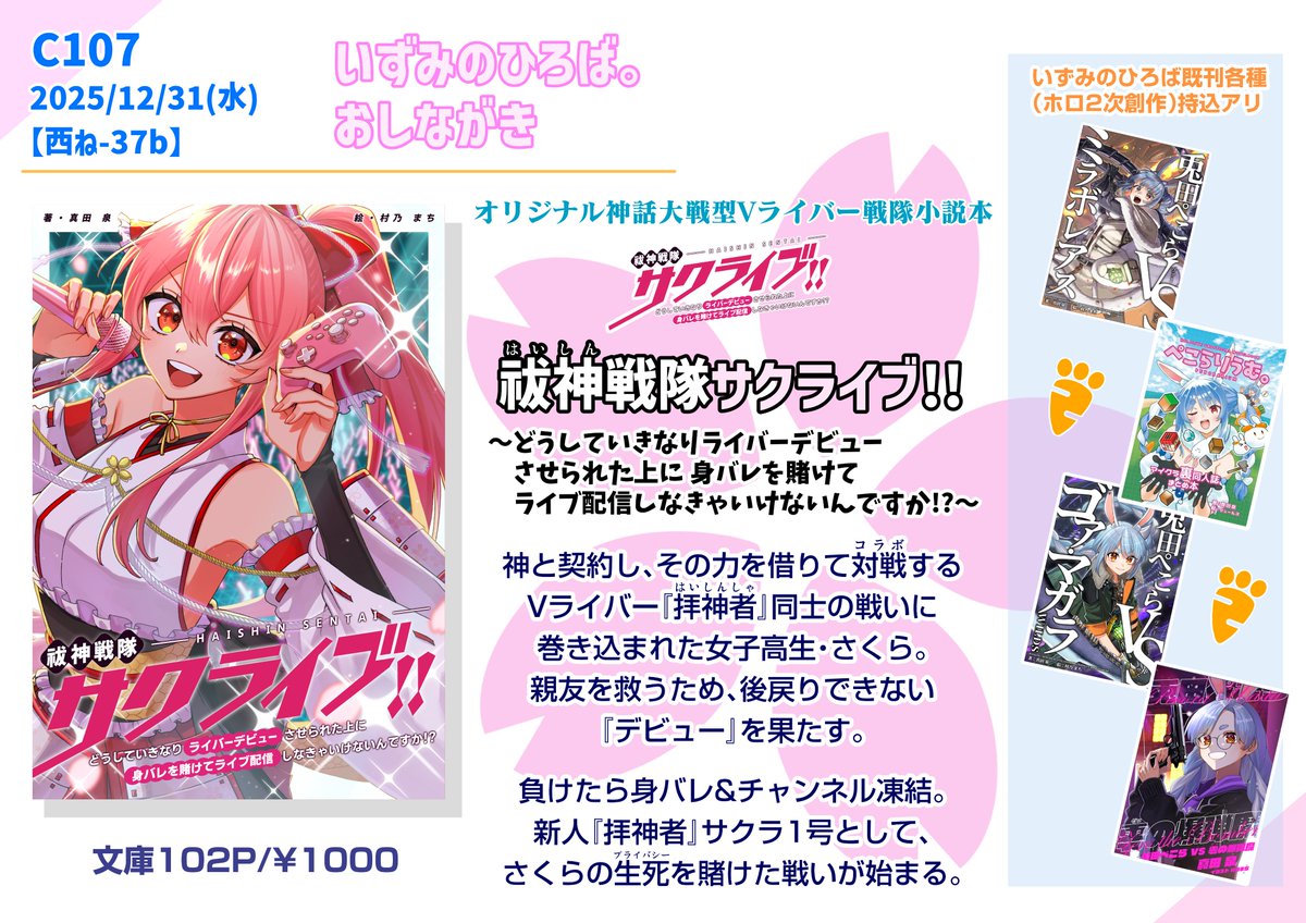 -------------------------
 #C107お品書き #C107 
------------------------- 
12/31(水) 西ね-37b 新刊はオリジナルVライバー小説本『祓神戦隊サクライブ!!』。ホロ（ぺこーら）の既刊も持って行きます。 ※サークル『いずみのひろば。』真田泉名義