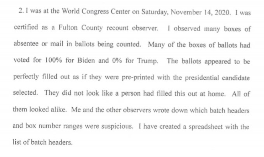 Georgia: More Affidavits

"Many of the boxes of ballots had voted 100% for Biden and 0% for Trump. The ballots appeared perfectly filled out as if they had been pre-printed with the presidential candidate selected. They did not look like a person had filled this out at home."