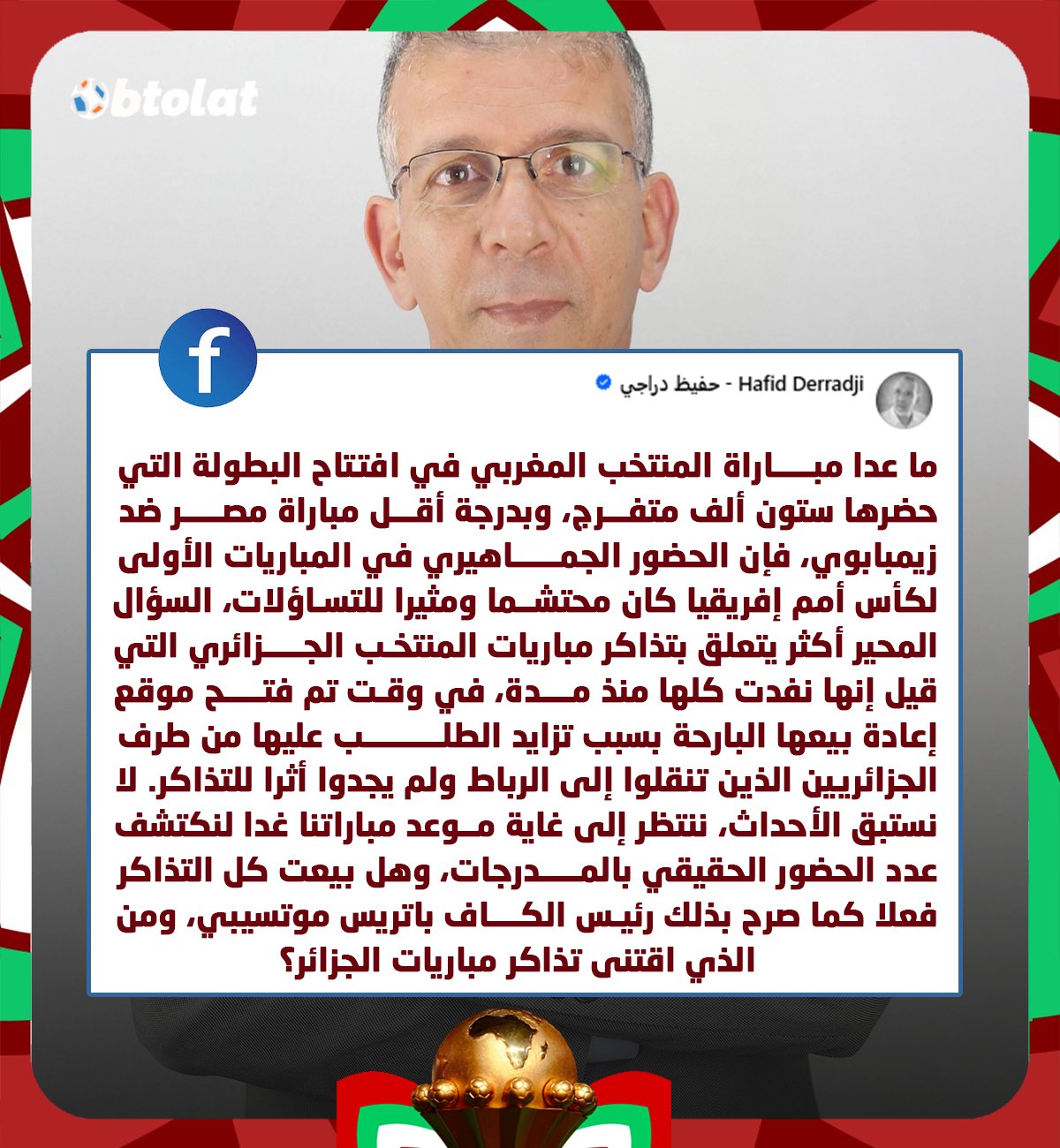 المعلق الجزائري حفيظ دراجي عبد الفيس بوك. "تذاكر مباريات المنتخب الجزائري قيل إنها نفدت كلها منذ مدة، في وقت تم فتح موقع إعادة بيعها أمس ولم يجدوا أثرًا للتذاكر.. وهل بيعت كل التذاكر فعلا كما صرح بذلك رئيـس الكاف ومن الذي اقتنى التذاكر؟" 