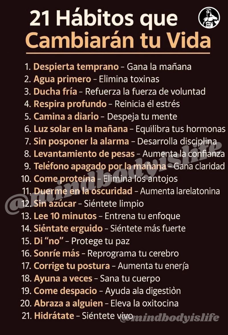MindBodyIsLife's tweet photo. 21 Hábitos que Cambiarán tu Vida

1. Despierta temprano – Gana la mañana

2. Agua primero – Elimina toxinas

3. Ducha fría – Refuerza la fuerza de voluntad

4. Respira profundo – Reinicia el estrés

5. Camina a diario – Despeja tu mente

6. Luz solar en la mañana – Equilibra tus hormonas

7. Sin posponer la alarma – Desarrolla disciplina

8. Levantamiento de pesas – Aumenta la confianza

9. Teléfono apagado por la mañana – Gana claridad

10. Come proteína – Elimina los antojos

11. Duerme en la oscuridad – Aumenta la melatonina

12. Sin azúcar – Siéntete limpio

13. Lee 10 minutos – Entrena tu enfoque

14. Siéntate erguido – Siéntete más fuerte

15. Di “no” – Protege tu paz

16. Sonríe más – Reprograma tu cerebro

17. Corrige tu postura – Aumenta tu energía

18. Ayuna a veces – Sana tu cuerpo

19. Come despacio – Ayuda a la digestión

20. Abraza a alguien – Eleva la oxitocina

21. Hidrátate – Siéntete vivo