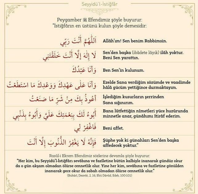 Peygamber Efendimiz ﷺ buyurdu:
“Seyyidü’l-İstiğfar’ı gündüz inanarak söyleyip o gün ölen cennetliktir.
Gece inanarak söyleyip o gece ölen de cennetliktir.”

📚 (Buhârî, Deavât 2)