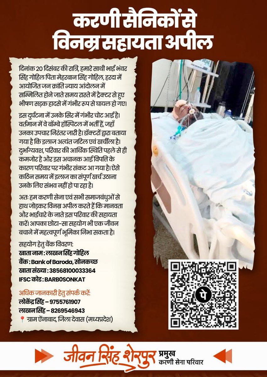 JSherpur's tweet photo. करणी सैनिकों से विनम्र सहायता अपील 

दिनांक 20 दिसंबर की रात्रि, हमारे साथी भाई भंवर सिंह गोहिल (पिता – मेहरबान सिंह गोहिल) हरदा में आयोजित जन क्रांति न्याय आंदोलन में सम्मिलित होने जाते समय रास्ते में ट्रैक्टर से हुए भीषण सड़क हादसे में गंभीर रूप से घायल हो गए।

इस दुर्घटना में उनके सिर में गंभीर चोट आई है। वर्तमान में वे बॉम्बे हॉस्पिटल में भर्ती हैं, जहाँ उनका उपचार निरंतर जारी है। डॉक्टरों द्वारा बताया गया है कि इलाज अत्यंत जटिल एवं खर्चीला है। दुर्भाग्यवश, परिवार की आर्थिक स्थिति पहले से ही कमजोर है और इस अचानक आई विपत्ति के कारण परिवार पर गंभीर संकट आ गया है। ऐसे कठिन समय में इलाज का संपूर्ण खर्च उठाना उनके लिए संभव नहीं हो पा रहा है।

अतः हम करणी सेना एवं सभी समाजबंधुओं से हाथ जोड़कर विनम्र अपील करते हैं कि मानवता और भाईचारे के नाते इस परिवार की सहायता करें। आपका छोटा-सा सहयोग भी एक जीवन बचाने में महत्वपूर्ण भूमिका निभा सकता है।

सहयोग हेतु बैंक विवरण:

खाता नाम: लाखन सिंह गोहिल
बैंक: Bank of Baroda, सोनकच्छ
खाता संख्या: 38568100033364
IFSC कोड: BARB0SONKAT

📞 अधिक जानकारी हेतु संपर्क करें:
लोकेंद्र सिंह – 9755761907
लाखन सिंह – 8269546943

📍 पता: ग्राम ऐंनाबाद, जिला देवास (मध्यप्रदेश)