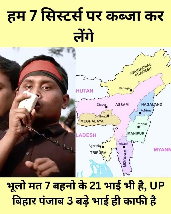 हम 7 सिस्टर्स पर कब्ज़ा कर लेंगे!
पूर्वोत्तर भारत कोई खाली ज़मीन नहीं है!
वहाँ ज़िंदा इतिहास है, संस्कृति है!
7 बहनें अकेली नहीं हैं!
उनके 21 भाई भी खड़े हैं।
बिहार,UP, पंजाब जैसे  3 बड़े भाई, 
भारत एकता से मज़बूत रहता है।
#Bangladesh #BangladeshViolence