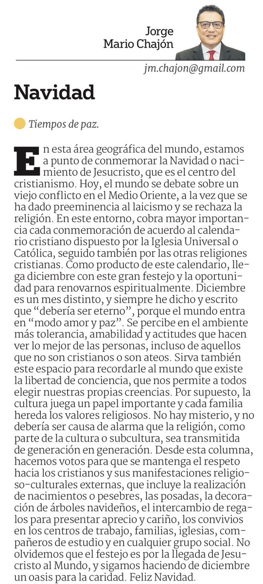JorgemaChajon's tweet photo. NAVIDAD
Tiempos de Paz
 
En esta área geográfica del mundo estamos a punto de conmemorar la navidad o nacimiento de Jesucristo que es el centro del cristianismo. Hoy el mundo se debate sobre un viejo conflicto en el medio oriente, en algunos países ha ganado relevancia la religión musulmana, a la vez que se ha dado preeminencia al laicismo y se rechaza la religión, pero se protege a las supuestas minorías musulmanas. En este entorno cobra mayor importancia para los cristianos cada conmemoración de la Natividad de Jesucristo. En diciembre llega este gran festejo y la oportunidad para renovarnos espiritualmente. Diciembre es un mes distinto y siempre he dicho y escrito que “debería ser eterno”, porque el mundo entra en “modo amor y paz”, se percibe en el ambiente más tolerancia, amabilidad y actitudes que hacen ver lo mejor de las personas, incluso de aquellos que no son cristianos o son ateos. Sirva también este espacio para recordarle al mundo que existe la libertad de conciencia que nos permite a todos y cada uno elegir nuestras propias creencias, sin imposiciones externas; por supuesto que la cultura juega un papel importante en la sociedad y entonces cada familia hereda los valores religiosos a sus descendientes. No hay misterio y no debería ser causa de alarma que la religión, como parte de la cultura o subcultura, sea transmitida de generación en generación. Desde esta columna hacemos votos para que se mantenga el respeto hacia los cristianos y sus manifestaciones religioso-culturales externas que incluye la realización de nacimientos o pesebres, las posadas, la decoración de árboles navideños, el intercambio de regalos para presentar aprecio y cariño a los seres queridos, los convivios en los centros de trabajo, familias, iglesias, compañeros de estudio y en cualquier grupo social. No olvidemos que el festejo es por la llegada de Jesucristo al Mundo y sigamos haciendo de diciembre un oasis para la caridad. Feliz Navidad.