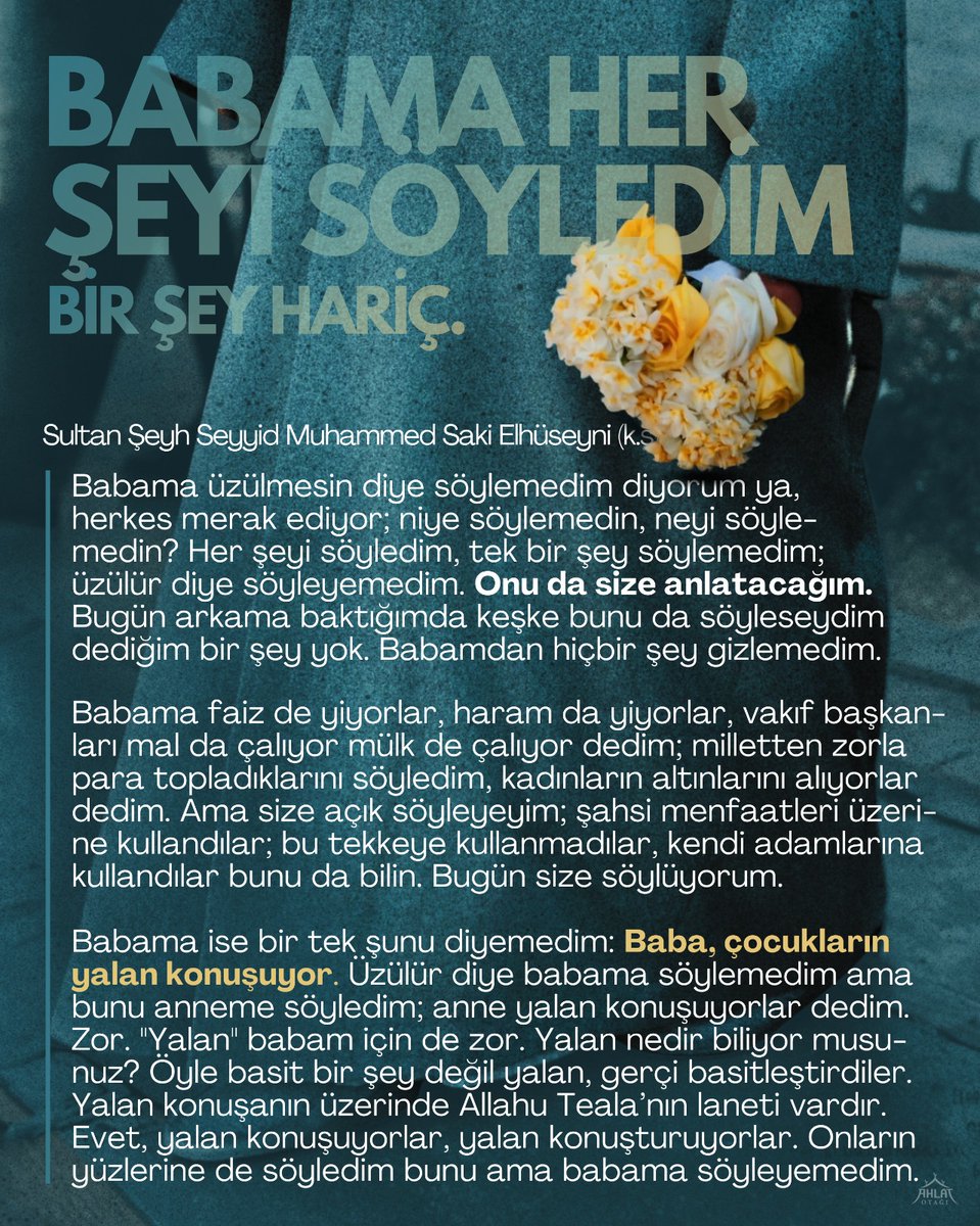 *Babama Her Şeyi Anlattım*

"Babama üzülmesin diye söylemedim diyorum ya, herkes merak ediyor: Niye söylemedin, neyi söylemedin? Her şeyi söyledim, tek bir şey söylemedim; üzülür diye söyleyemedim. Onu da size anlatacağım..."