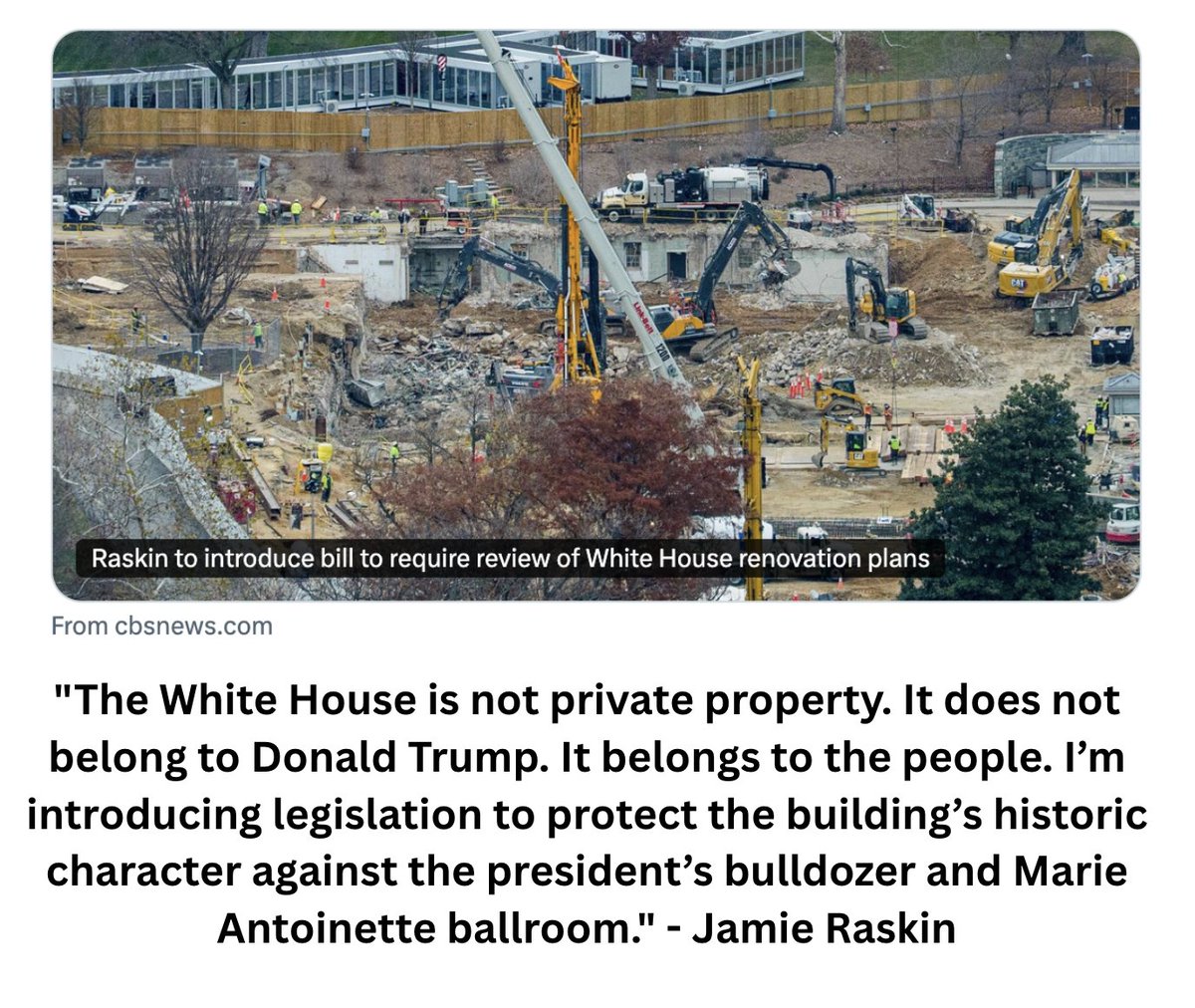 "The White House is not private property. It does not belong to Donald Trump. It belongs to the people. I’m introducing legislation to protect the building’s historic character against the president’s bulldozer and Marie Antoinette ballroom." - Jamie Raskin

Read more here:
