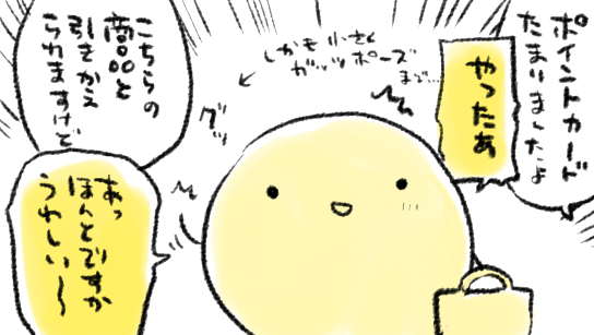 若かりし頃は「嬉しい!」も「ありがとう!」も全部「あっすみません…」でやり過ごしてきてしまったのですが、歳を重ねて、謝罪っぽい雰囲気よりはストレートに嬉しさを伝えたほうがいいかな…と思い始めたので、最近は「スタンプカードたまりましたよ」とか言われたら「やったー!」とか言ってしまう 