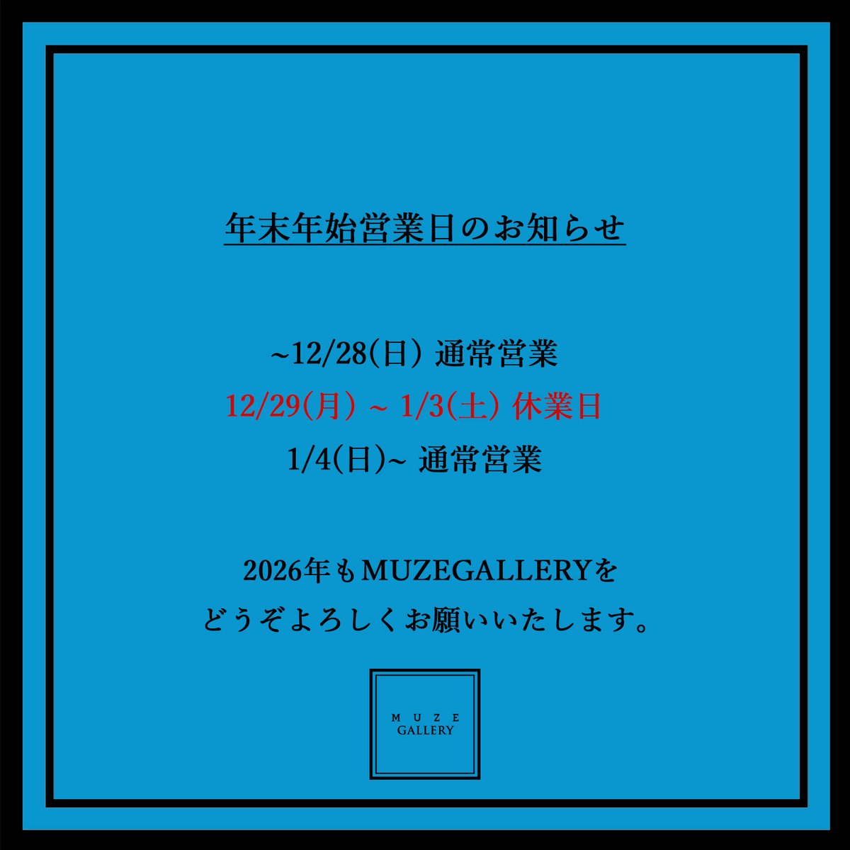 いつもMUZE GALLERYをご利用いただだきありがとうございます。

年末年始の営業を下記の通りご案内いたします。

2026年もMUZE GALLERYをよろしくお願いいたします。