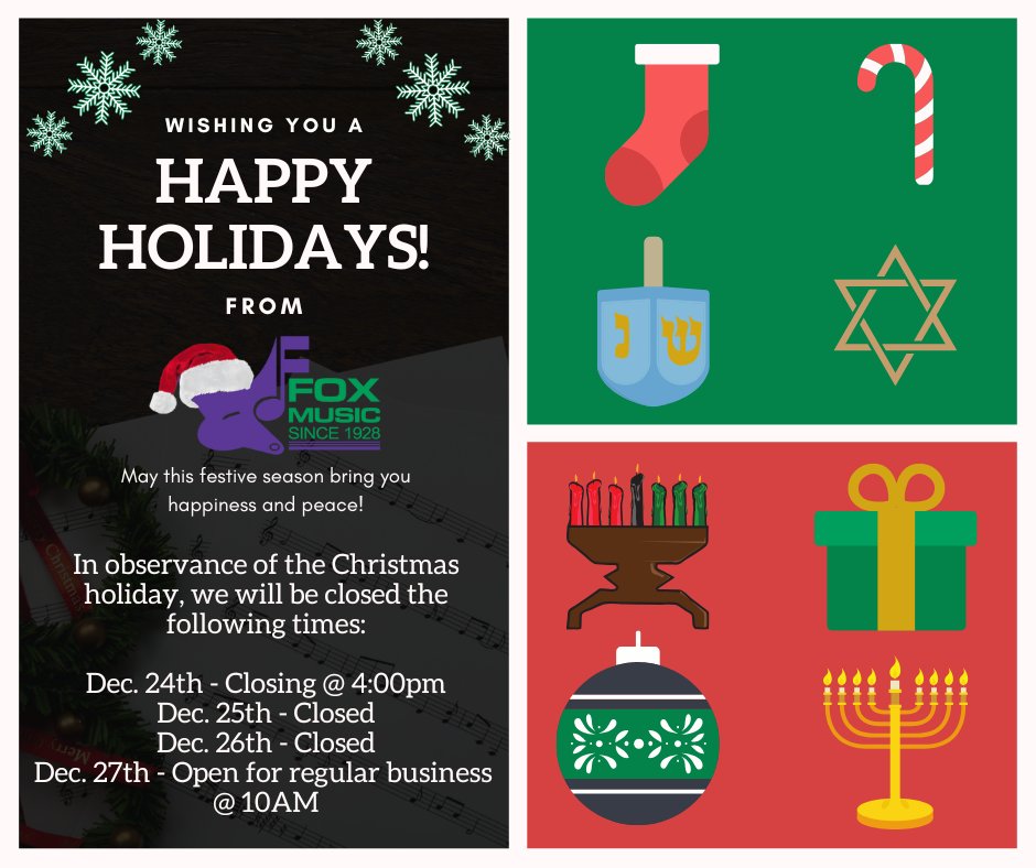 Happy Holidays from Fox Music House! 
In observance of the Christmas holiday, please note our schedule.

Dec. 24th: Early Closing at 4 pm
Dec. 25th - 26th:  Closed
Dec. 27th: Opening at 10 AM for regular Sat. business hours

May this festive season bring you happiness and peace.