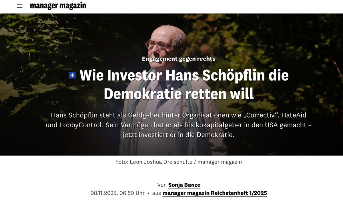 FrauHodl's tweet photo. Leider ist der Artikel hinter einer PayWall.

8. November 2025

Engagement gegen rechts – Wie Investor Hans Schöpflin die Demokratie retten will

Hans Schöpflin steht als Geldgeber hinter Organisationen wie „Correctiv", HateAid und LobbyControl. 

Sein Vermögen hat er als Risikokapitalgeber in den USA gemacht - jetzt investiert er in die Demokratie.