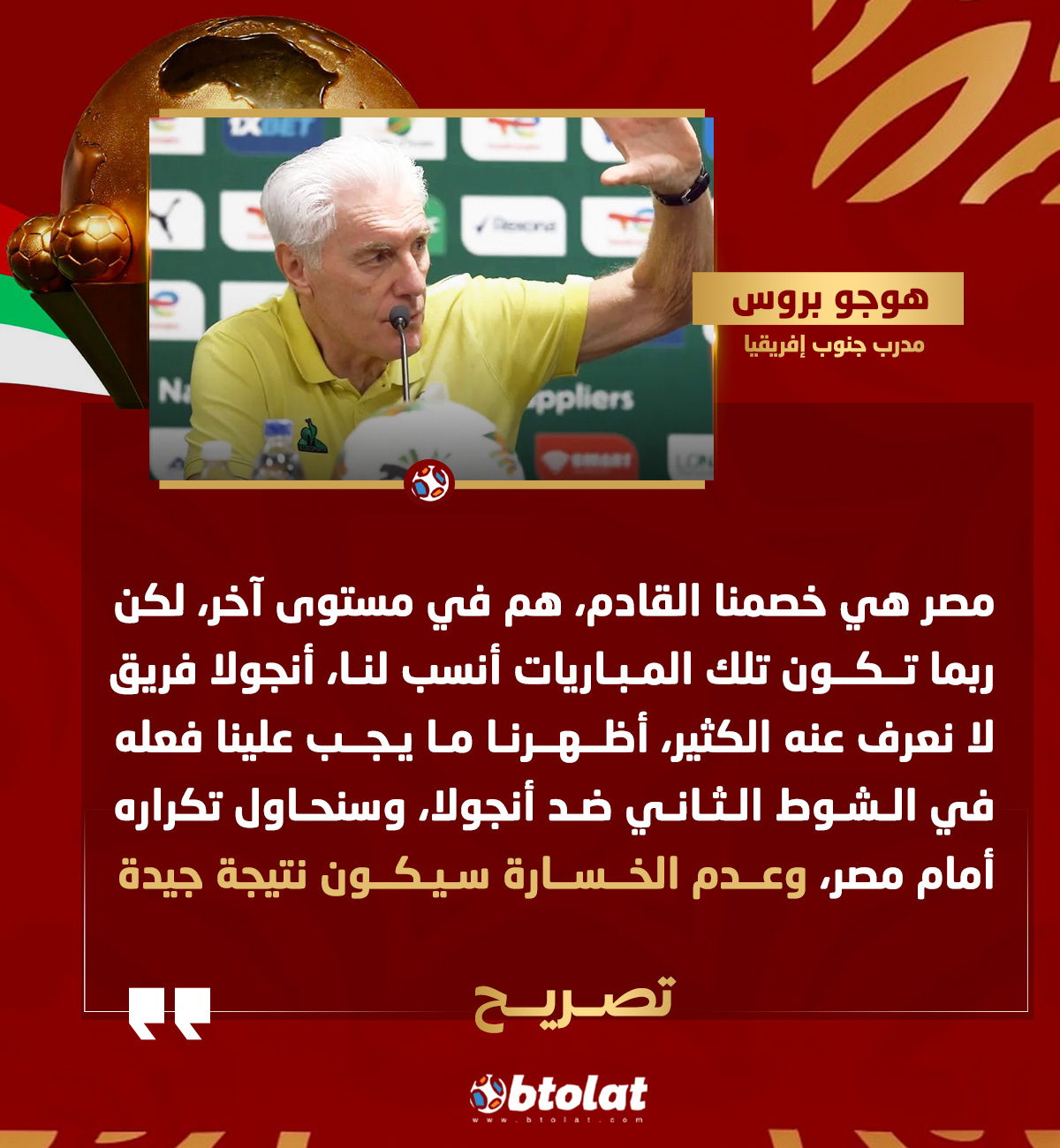 هوجو بروس قبل مواجهة مصر. مصر هي خصمنا القادم، هم في مستوى آخر، لكن ربما تكون تلك المباريات أنسب لنا، أنجولا فريق لا نعرف عنه الكثير، أظهرنا ما يجب علينا فعله في الشوط الثاني ضد أنجولا، وسنحاول تكراره أمام مصر، وعدم الخسارة سيكون نتيجة جيدة 