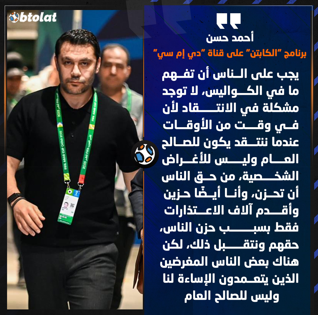 أحمد حسن : جب على الناس أن تفهم ما في الكواليس، لا توجد مشكلة في الانتقاد لأن في وقت من الأوقات عندما ننتقد يكون للصالح العام وليس للأغراض الشخصية، من حق الناس أن تحزن، وأنا أيضًا حزين وأقدم آلاف الاعتذارات فقط بسبب حزن الناس، حقهم ونتقبل ذلك، لكن هناك بعض الناس المغرضين الذين يتعمدون الإساءة لنا وليس للصالح العام 