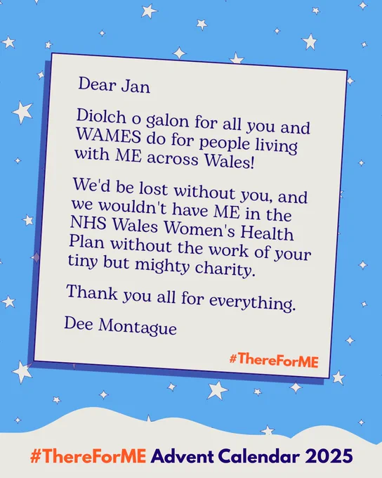 Graphic of a letter on a starry blue background. The letter says “Diolch o galon for all you and WAMES do for people living with ME across Wales! We'd be lost without you, and we wouldn't have ME in the NHS Wales Women's Health Plan without the work of your tiny but mighty charity. Thank you all for everything. ” Hashtag #ThereForME at the bottom.
