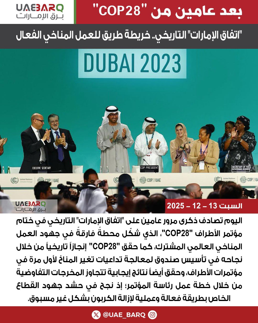 اليوم تصادف ذكرى مرور عامين على "اتفاق الإمارات" التاريخي في ختام مؤتمر الأطراف "COP28"، الذي شكّل محطةً فارقةً في جهود العمل المناخي العالمي المشترك، كما حقق "COP28" إنجازاً تاريخياً من خلال نجاحه في تأسيس صندوق لمعالجة تداعيات تغير المناخ لأول مرة في مؤتمرات الأطراف، وحقق أيضاً نتائج إيجابية تتجاوز المخرجات التفاوضية من خلال خطة عمل رئاسة المؤتمر؛ إذ نجح في حشد جهود القطاع الخاص بطريقة فعالة وعملية لإزالة الكربون بشكل غير مسبوق. 