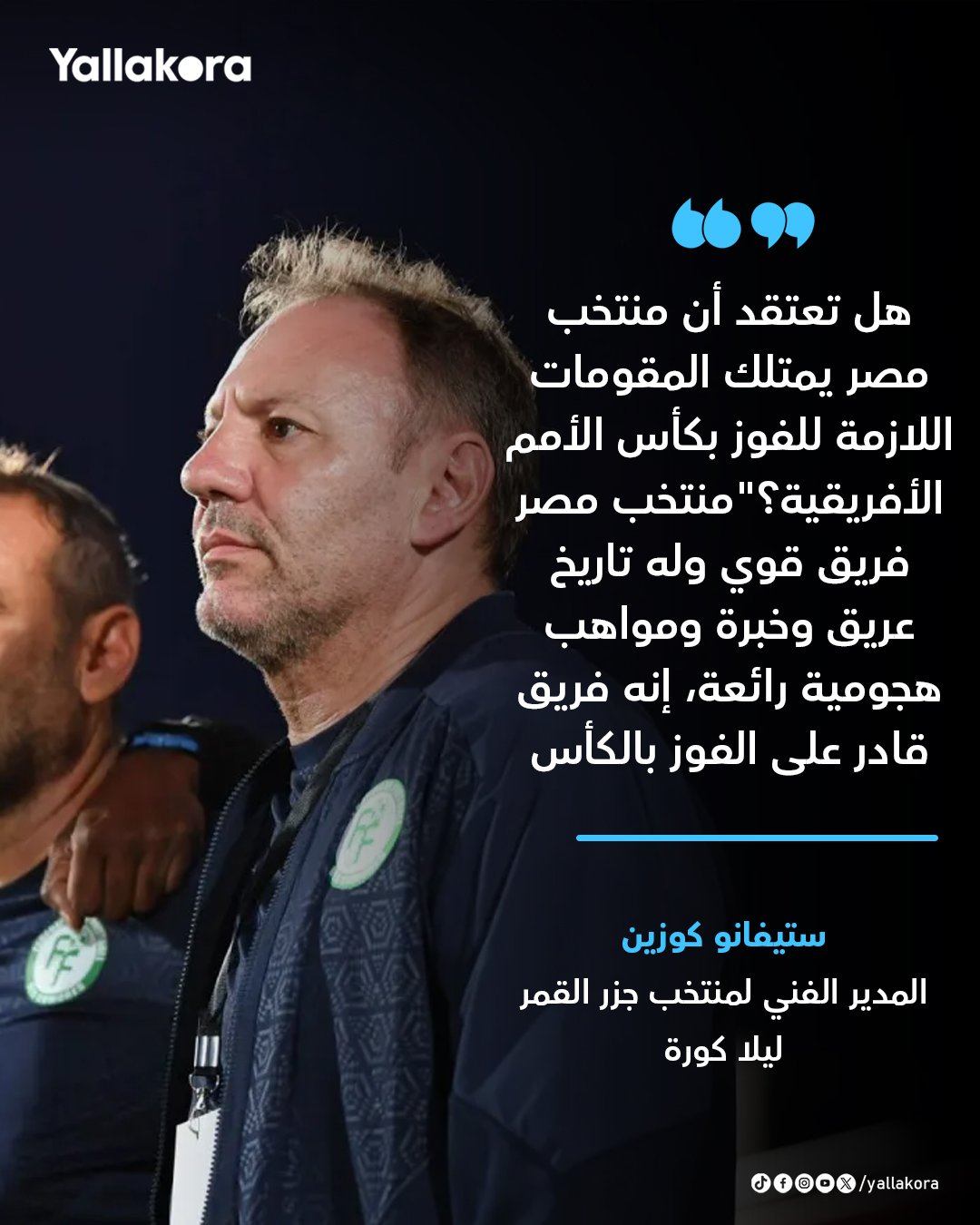 ستيفانو كوزين مدرب منتخب جزر القمر ليلا كورة. هل تعتقد أن منتخب مصر يمتلك المقومات اللازمة للفوز بكأس الأمم الأفريقية؟ منتخب مصر فريق قوي وله تاريخ عريق وخبرة ومواهب هجومية رائعة، إنه فريق قادر على الفوز بالكأس 