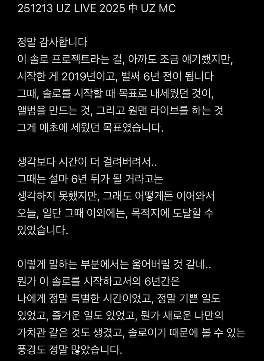 dhdnjfdh1013's tweet photo. 251213 UZ LIVE 2025 中 UZ MC

내용이 좀 길긴 하지만 사람들이 꼭 읽어줬으면 좋겠어…
사적으로는 모르겠지만 팬들 앞에서는
절대 안 좋은 얘기, 힘들다는 얘기안하던 사람이 눈물 보이면서 저렇게 솔직하게 다 얘기해준 게 너무 고마움….
솔로를 포기하고 싶을만큼 힘든 일도 많았지만
그럼에도 좋아하는 팬들 생각하면서 여기까지 온것도 너무 대단함..

그니까 내년에도 솔로원맨 해주세요
넥스트 이얼 원맨 기대한다니까 알겠다고 고마다고 했잖아