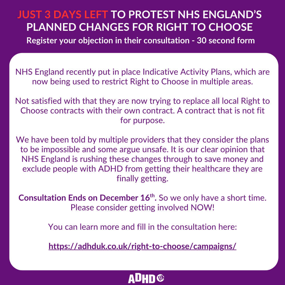 ADHDUKcharity's tweet photo. Just 3 days left. HELP US PROTEST NHS ENGLAND’S PLANNED CHANGES FOR RIGHT TO CHOOSE.
Register your objection in their consultation - 30 second form

NHS England recently put in place Indicative Activity Plans, which are now being used to restrict Right to Choose in multiple areas.

Not satisfied with that they are now trying to replace all local Right to Choose contracts with their own contract. A contract that is not fit for purpose.

We have been told by multiple providers that they consider the plans to be impossible and some argue unsafe. It is our clear opinion that NHS England is rushing these changes through to save money and exclude people with ADHD from getting their healthcare they are finally getting. #adhd #adhduk #nhsrighttochoose

Consultation Ends on December 16th. So we only have a short time.
Please consider getting involved NOW!

You can learn more and fill in the consultation here:

https://t.co/6xT1gSAYJw