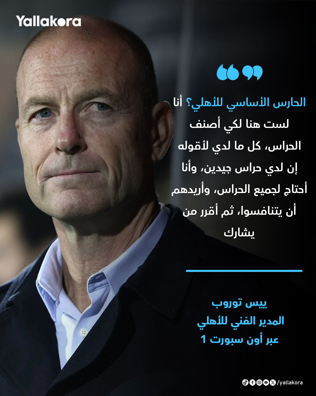 ييس توروب. "الحارس الأساسي للأهلي؟ أنا لست هنا لكي أصنف الحراس، كل ما لدي لأقوله إن لدي حراس جيدين، وأنا أحتاج لجميع الحراس، وأريدهم أن يتنافسوا، ثم أقرر من يشارك" 