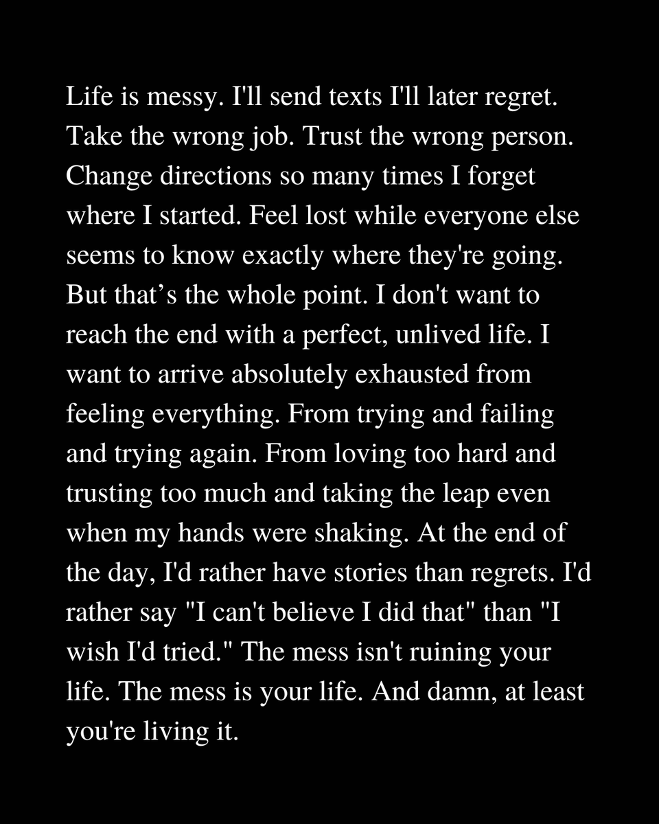 الحياة فوضوية

سأرسل رسائل نصية أندم عليها لاحقًا. سأقبل الوظيفة الخاطئة. سأثق بالشخص الخطأ. سأغير وجهتي مرات عديدة حتى أنسى من أين بدأت. سأشعر بالضياع بينما يبدو أن الجميع يعرفون وجهتهم تمامًا. ولكن هذا هو لبّ الموضوع. لا أريد أن أصل إلى النهاية بحياة مثالية لم أعشها. أريد أن