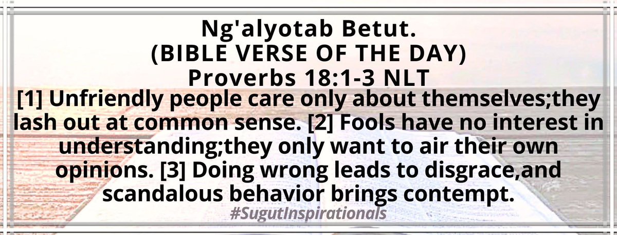 Unfriendly people care only about themselves;they lash out at common sense. Fools have no interest in understanding;they only want to air their own opinions. Proverbs 18:1-3
#SugutInspirationals 
#EgonetabKaberuret 
#NenoLitadumuMilele