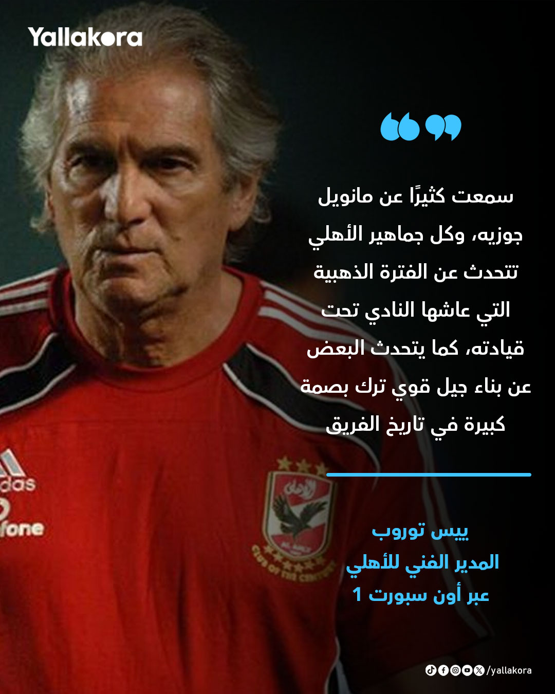 ييس توروب. "سمعت كثيرًا عن مانويل جوزيه، وكل جماهير الأهلي تتحدث عن الفترة الذهبية التي عاشها النادي تحت قيادته، كما يتحدث البعض عن بناء جيل قوي ترك بصمة كبيرة في تاريخ الفريق" 