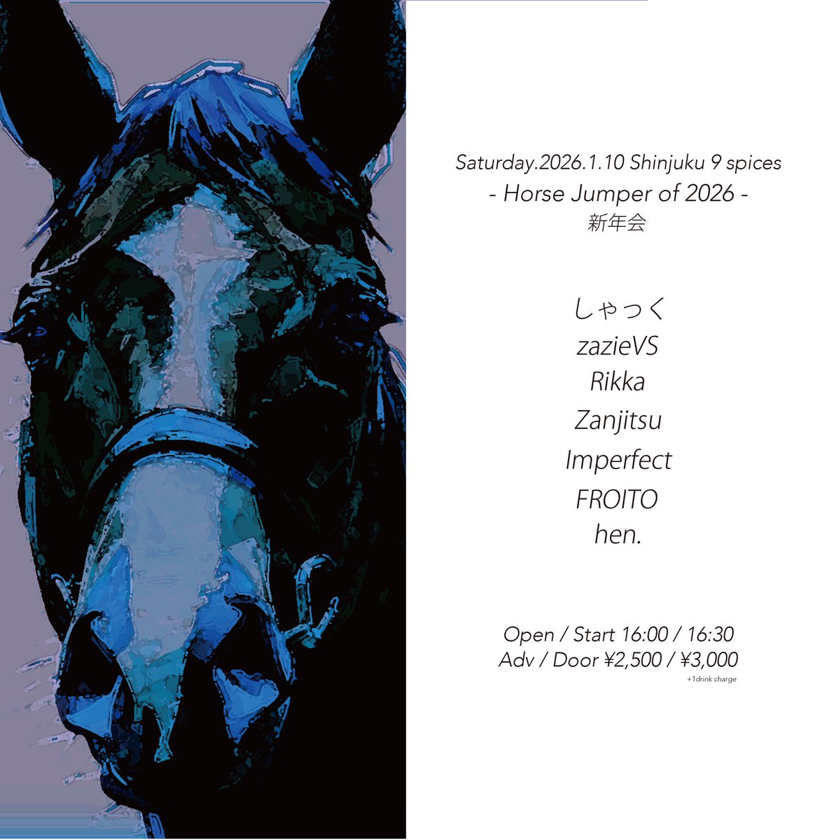【2026 First Live!!!】
2026/1/10（土）

新宿NINE SPICES
「Horse Jumper of 2026 -新年会-」

w/
zazieVS
Rikka
しゃっく
Zanjitsu
hen.
FROITO

OPEN / START 16:00 / 16:30
ADV / DOOR ¥2,500 / ¥3,000 (+1drink)