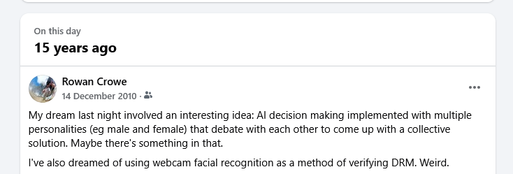 Facebook just reminded me of a dream I had (and documented) back in 2010. A diverse committee of what we'd now call AI agents, debating to arrive at a consensus.

(The DRM thing seemed dystopian at the time, but now, who knows?)