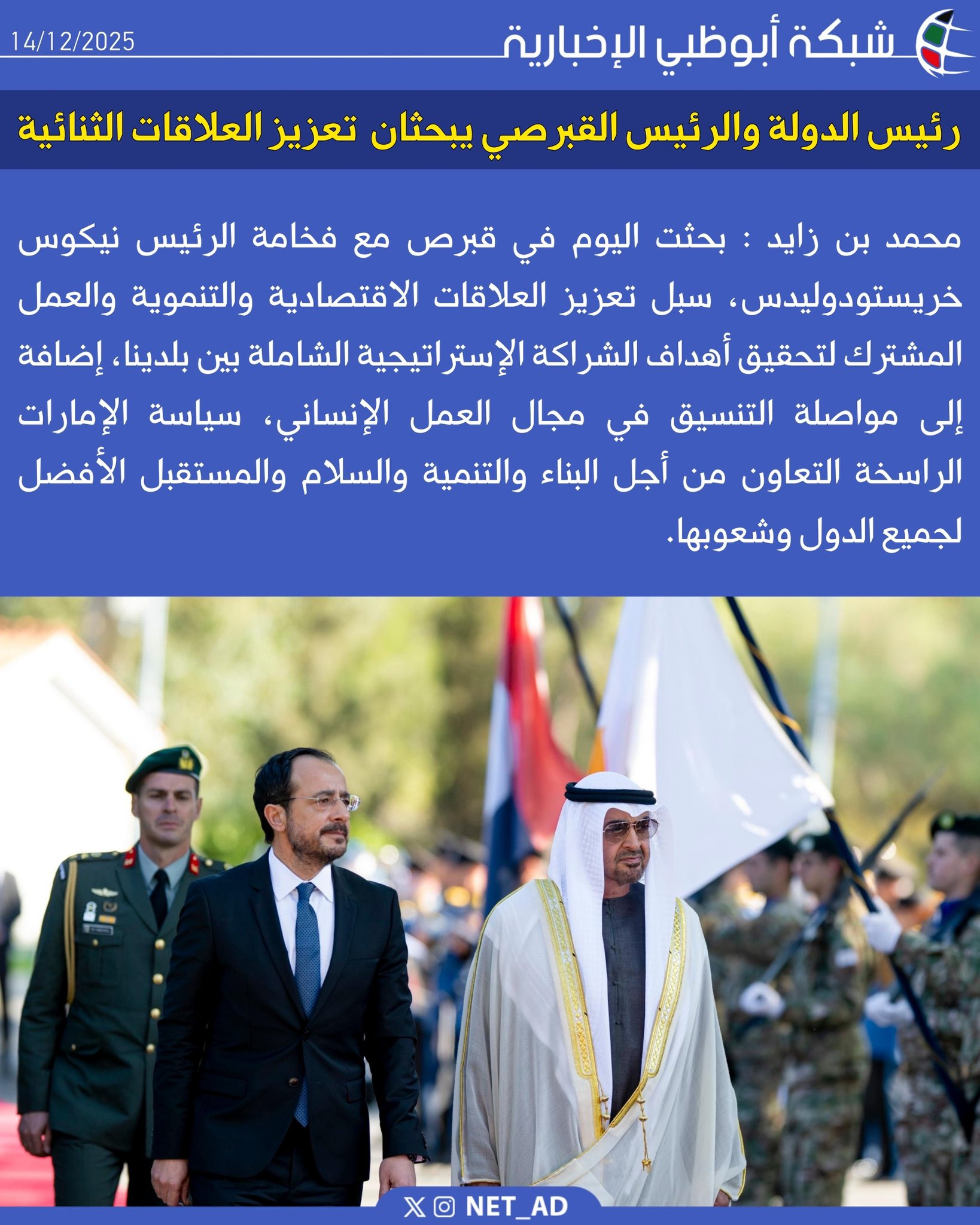 محمد بن زايد : بحثت اليوم في قبرص مع فخامة الرئيس نيكوس خريستودوليدس، سبل تعزيز العلاقات الاقتصادية والتنموية والعمل المشترك لتحقيق أهداف الشراكة الإستراتيجية الشاملة بين بلدينا، إضافة إلى مواصلة التنسيق في مجال العمل الإنساني، سياسة الإمارات الراسخة التعاون من أجل البناء والتنمية والسلام والمستقبل الأفضل لجميع الدول وشعوبها 