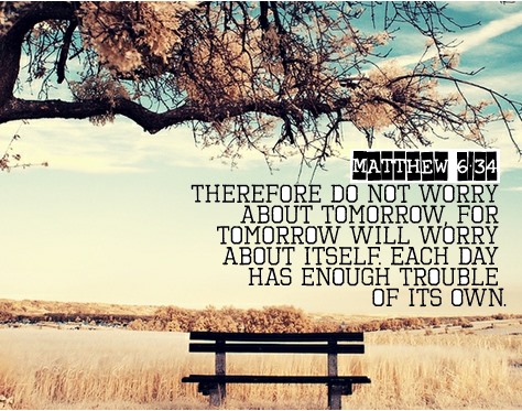 Therefore do not worry about tomorrow, for tomorrow will worry about itself. Each day has enough trouble of its own. Matthew 6:34