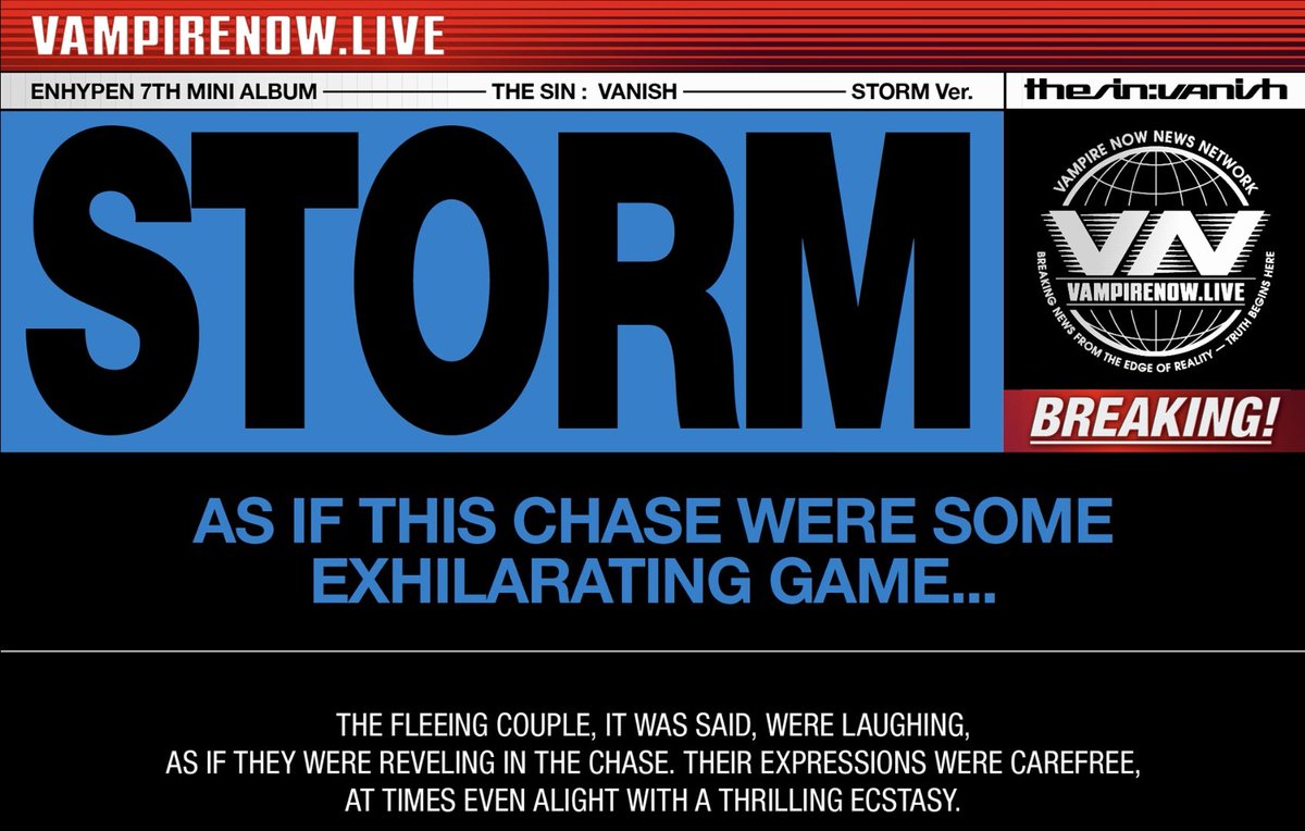 엔하이픈 앨범 영어 문구 번역 :

1. FORBIDDEN 
붉은 달 아래
허락되지 않은 욕망
뱀파이어의 죄

‘VAMPIRE NOW’는 세기에서 가장 금지된 로맨스를 추적 중이다.
뱀파이어와 인간, 변환 법칙을 거스르다 발각된 뒤 현재 실종 상태.
그들의 사랑은 하나의 움직임을, 하나의 반란을, 그리고 추적을