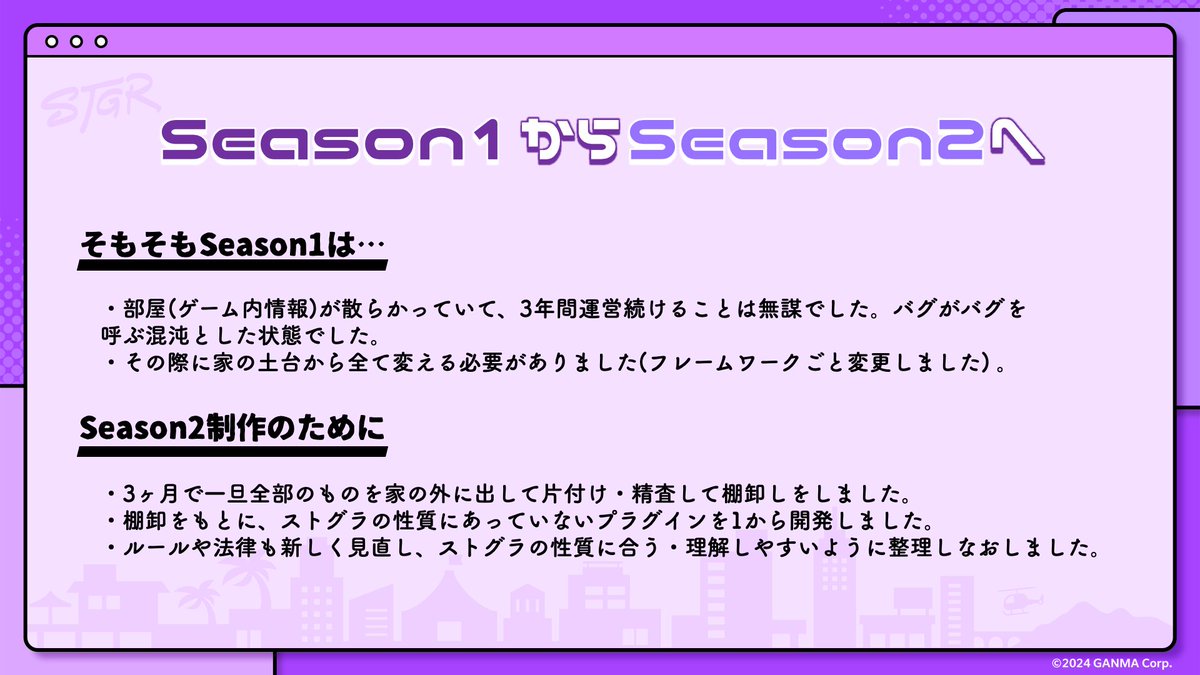 #ストグラ Season1から #ストグラSeason2 へ🚪

💬Season1は…
①部屋(ゲーム内情報)が散らかっていて、3年間運営続けることは無謀でした。バグがバグを呼ぶ混沌とした状態でした。
②その際に家の土台から全て変える必要がありました(フレームワークごと変更しました) 。

💡Season2制作のために