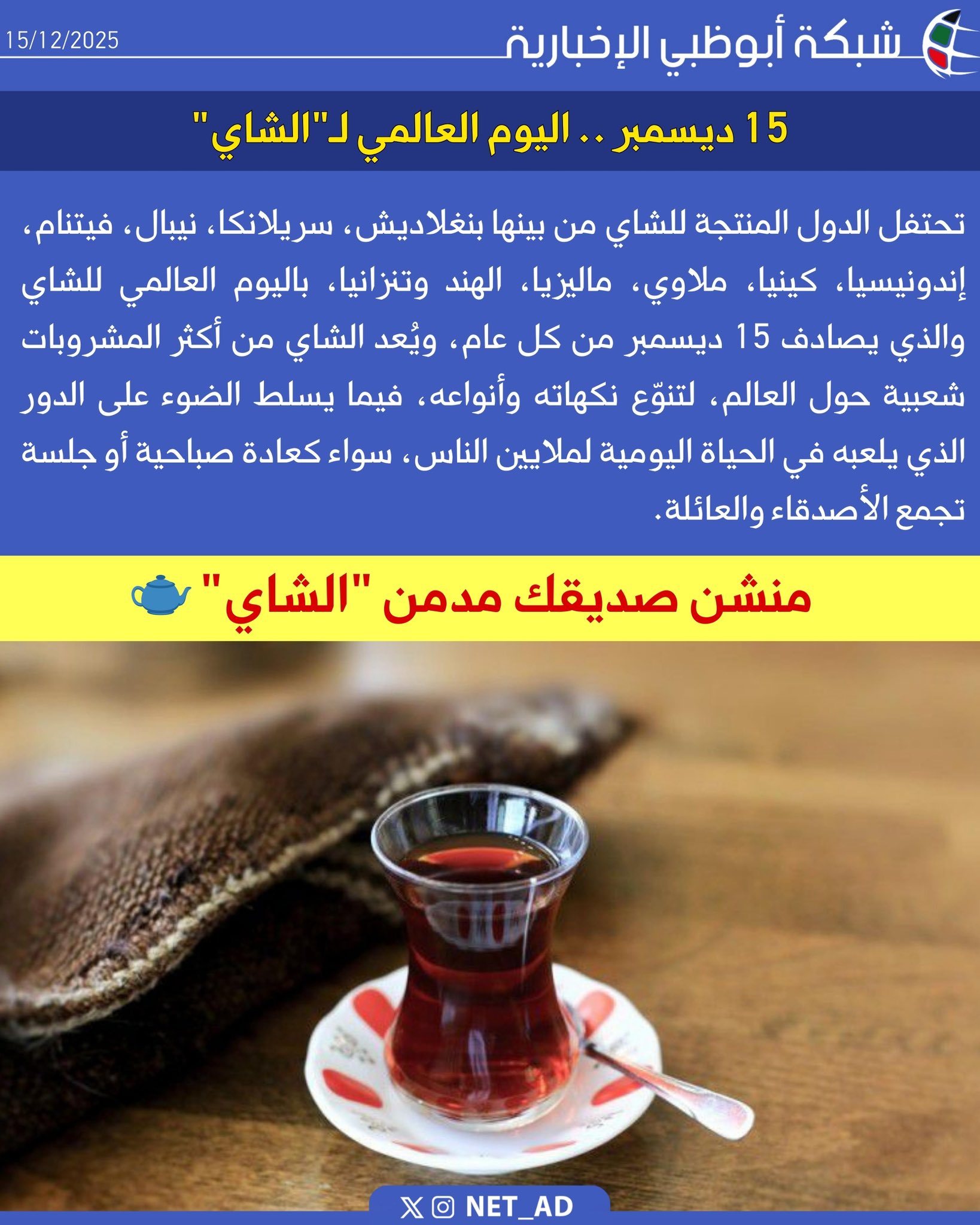 15 ديسمبر .. اليوم العالمي لـ"الشاي". تحتفل الدول المنتجة للشاي من بينها بنغلاديش، سريلانكا، نيبال، فيتنام، إندونيسيا، كينيا، ملاوي، ماليزيا، الهند وتنزانيا، باليوم العالمي للشاي والذي يصادف 15 ديسمبر من كل عام، ويُعد الشاي من أكثر المشروبات شعبية حول العالم، لتنوّع نكهاته وأنواعه، فيما يسلط الضوء على الدور الذي يلعبه في الحياة اليومية لملايين الناس، سواء كعادة صباحية أو جلسة تجمع الأصدقاء والعائلة 