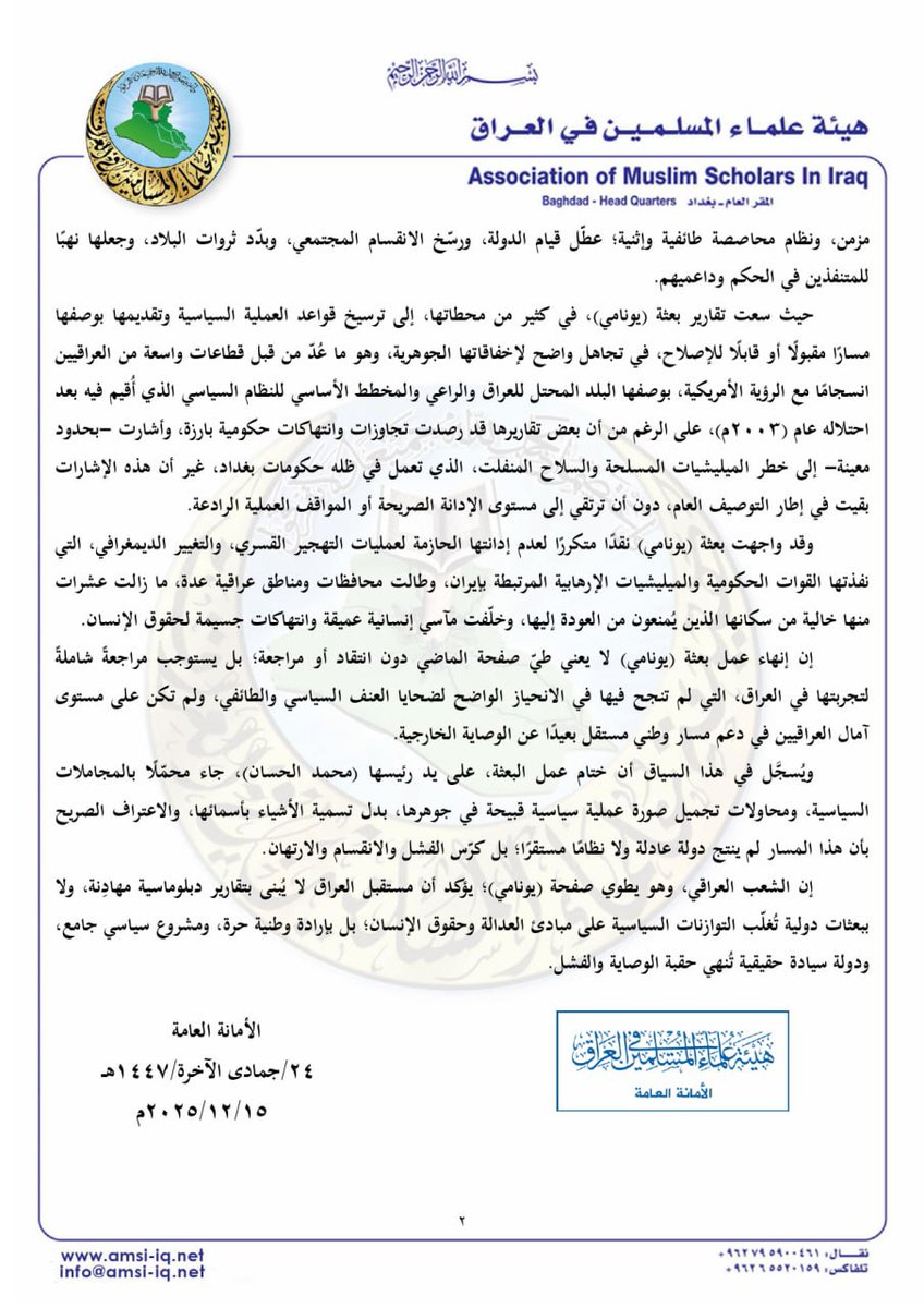 amsiiraq's tweet photo. || بيان رقم (1618)
المتعلق بزيارة الأمين العام للأمم المتحدة إلى العراق وإعلان إنهاء عمل البعثة الدولية (يونامي) فيه

الحمد لله، والصلاة والسلام على رسول الله محمد بن عبد الله، وعلى آله وصحبه ومن والاه، وبعد: 

فتشكّل زيارة الأمين العام للأمم المتحدة (أنطونيو غوتيريش) إلى العراق، وإعلانه انتهاء عمل بعثة الأمم المتحدة لمساعدة العراق (يونامي) بتاريخ (13/12/2025م) بعد أكثر من (22) عامًا من وجودها؛ محطة مهمة تستوجب تقويمًا صريحًا ومسؤولًا لتجربة هذه البعثة وأثرها في المشهد العراقي. 

ونبدأ من تصريحات السيد (أنطونيو غوتيريش) الأخيرة في العراق، التي خلت من أي إشادة بالجهود الحكومية والمسار (الديمقراطي) أو الإصلاحات ولو بصيغة عامة، فلم يشكر الحكومة إلا في موضع واحد وهو تسمية شارع باسم الأمم المتحدة في بغداد، وهو موقف نعده محسوبًا بدقة؛ لأن الصمت في هذا السياق يُعد رسالة، يمكن قراءة دلالاتها السياسية في عدم الرضا الدولي عن أداء النظام السياسي في العراق، الذي لم يقدم نموذجًا للاستقرار.

أو أن السيد (غوتيريش) لا يريد منح شرعية خطابية لحكومة متهمة: بالضعف والفساد، والانتهاكات الإنسانية، والعجز عن الإصلاح السياسي، وهي مآخذ سجلتها بعض الإحاطات الأممية السابقة عن العراق، وإن صيغت بلغة حذرة.

ولذلك فقد ركز السيد (غوتيريش) على: المعاناة الإنسانية للشعب العراقي، والسلم المجتمعي، والاستقرار الإقليمي، وتجنب: الإطراء الزائد على الحكومة، أو الإشادة بالعملية السياسية؛ ويمكن قراءة ذلك بأنه: يعكس تحولًا في الخطاب الأممي من دعم (النظام السياسي) إلى دعم (المجتمع)، بما يتضمنه هذا الخطاب من إشارات تحذير للمجموعات الحاكمة بأن الشرعية الدولية ليست مفتوحة بلا شروط؛ ولا سيّما أن هناك قناعة بعدم قدرة النظام الحالي على تمثيل سيادة وطنية متماسكة في العراق، وأن النظام السياسي فيه لم يعد محل إجماع دولي من الناحيتين السياسية والأخلاقية، حتى وإن استمر التعامل معه كأمر واقع.

أما فيما يتعلق بأداء بعثة الأمم المتحدة في العراق (UNAMI) طوال أكثر من عقدين منذ عام (2003م) وحتى انتهاء أعمالها أخيرًا؛ فقد كان متوقعًا منها أن تضطلع بدورها المهني والأخلاقي المفترض في دعم تطلعات الشعب العراقي نحو: السيادة، والعدالة، والانتقال السياسي السليم؛ إلا أن واقع الحال يبيّن أن البعثة، في مجمل أدائها؛ أسهمت -للأسف- في تجميل صورة العملية السياسية القائمة في العراق، على الرغم مما رافقها من فسادٍ بنيوي، وسوء إدارة مزمن، ونظام محاصصة طائفية وإثنية؛ عطّل قيام الدولة، ورسّخ الانقسام المجتمعي، وبدّد ثروات البلاد، وجعلها نهبًا للمتنفذين في الحكم وداعميهم.

حيث سعت تقارير بعثة (يونامي)، في كثير من محطاتها، إلى ترسيخ قواعد العملية السياسية وتقديمها بوصفها مسارًا مقبولًا أو قابلًا للإصلاح، في تجاهل واضح لإخفاقاتها الجوهرية، وهو ما عُدّ من قبل قطاعات واسعة من العراقيين انسجامًا مع الرؤية الأمريكية، بوصفها البلد المحتل للعراق والراعي والمخطط الأساسي للنظام السياسي الذي أُقيم فيه بعد احتلاله عام (2003م)، على الرغم من أن بعض تقاريرها قد رصدت تجاوزات وانتهاكات حكومية بارزة، وأشارت -بحدود معينة- إلى خطر الميليشيات المسلحة والسلاح المنفلت، الذي تعمل في ظله حكومات بغداد، غير أن هذه الإشارات بقيت في إطار التوصيف العام، دون أن ترتقي إلى مستوى الإدانة الصريحة أو المواقف العملية الرادعة.

وقد واجهت بعثة (يونامي) نقدًا متكررًا لعدم إدانتها الحازمة لعمليات التهجير القسري، والتغيير الديمغرافي، التي نفذتها القوات الحكومية والميليشيات الإرهابية المرتبطة بإيران، وطالت محافظات ومناطق عراقية عدة، ما زالت عشرات منها خالية من سكانها الذين يُمنعون من العودة إليها، وخلّفت مآسي إنسانية عميقة وانتهاكات جسيمة لحقوق الإنسان.

إن إنهاء عمل بعثة (يونامي) لا يعني طيّ صفحة الماضي دون انتقاد أو مراجعة؛ بل يستوجب مراجعةً شاملةً لتجربتها في العراق، التي لم تنجح فيها في الانحياز الواضح لضحايا العنف السياسي والطائفي، ولم تكن على مستوى آمال العراقيين في دعم مسار وطني مستقل بعيدًا عن الوصاية الخارجية.

ويُسجَّل في هذا السياق أن ختام عمل البعثة، على يد رئيسها (محمد الحسان)، جاء محمّلًا بالمجاملات السياسية، ومحاولات تجميل صورة عملية سياسية قبيحة في جوهرها، بدل تسمية الأشياء بأسمائها، والاعتراف الصريح بأن هذا المسار لم ينتج دولة عادلة ولا نظامًا مستقرًا؛ بل كرّس الفشل والانقسام والارتهان.

إن الشعب العراقي، وهو يطوي صفحة (يونامي)؛ يؤكد أن مستقبل العراق لا يُبنى بتقارير دبلوماسية مهادِنة، ولا ببعثات دولية تُغلّب التوازنات السياسية على مبادئ العدالة وحقوق الإنسان؛ بل بإرادة وطنية حرة، ومشروع سياسي جامع، ودولة سيادة حقيقية تُنهي حقبة الوصاية والفشل.

الأمانة العامة
24/جمادى الآخرة/1447هـ
15/ 12/ 2025م

▪️نص البيان: https://t.co/Hz10cm3a9R