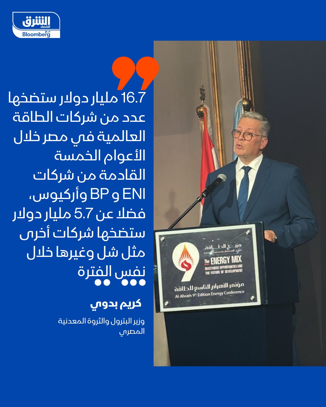 وزير البترول والثروة المعدنية المصري، كريم بدوي: -16.7 مليار دولار ستضخها عدد من شركات الطاقة العالمية في مصر خلال الأعوام الخمسة القادمة من شركات إيني وبي بي، واركيوس، فضلا عن 5.7 مليار دولار ستضخها شركات أخرى تشمل شل وغيرها خلال نفس الفترة - العام القادم سيشهد استثمار 1.2 مليار دولار لتعجيل عمليات البحث والاستكشاف - سيتم التوسع في عمليات البحث السيزمي لنحو 10% من مساحة مصر في الصحراء الغربية خلال الفترة المقبلة، وسيتم طرح حزم تحفيزية للشركاء في قطاع البترول. التصريحات جاءت في كلمته امام مؤتمر الأهرام للطاقة اليوم 