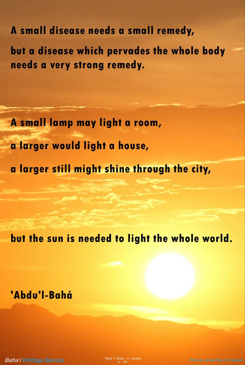 A small disease needs a small remedy, 
but a disease which pervades the whole body 
needs a very strong remedy. 
A small lamp may light a room, 
…
a larger still might shine through the city, 
but the sun is needed to light the whole world.

'Abdu'l-Bahá
#bahai