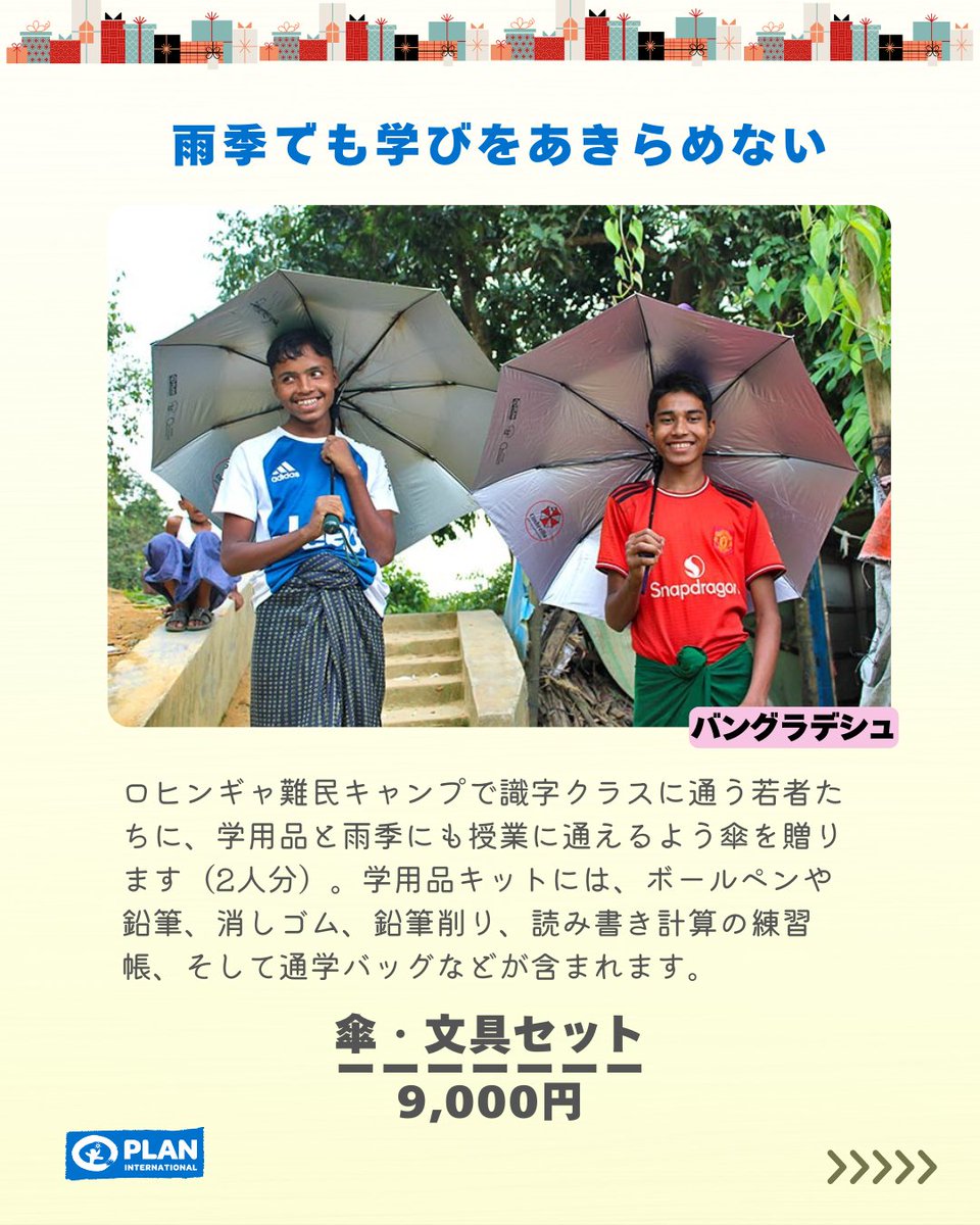 Plan_Intl_jp's tweet photo. 世界の子どもたちや若者に「希望」を贈りませんか？

◆紛争などの影響を受けている
◆「女の子だから」という理由で困難に直面している
◆少数民族や難民の若者たち

弱い立場に置かれている子どもたちや若者が未来プランを変えていけるギフトを📦

それぞれの日々の生活を支えるギフトをご用意しました。

バングラデシュへは、ロヒンギャ難民キャンプで識字クラスに通う若者たちに、学用品と雨季にも授業に通えるよう傘を贈ります。

ギフトとともに
皆さまのあたたかいお気持ちが届けませんか？

#プランインターナショナル
#ギフト
