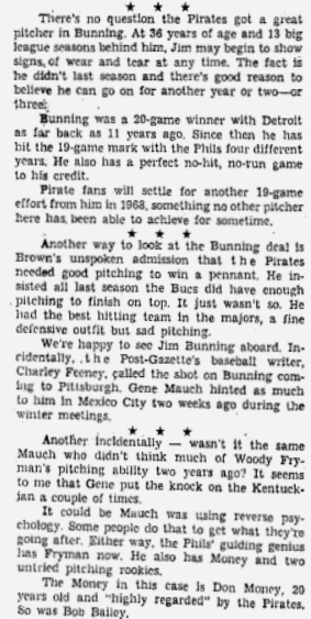 1967 - Pgh traded for RHP Jim Bunning, sending the Phillies Ps Woodie Fryman, Bill Laxton &amp; Harold Clem w/IF Don Money. Bunning, who the Pirates hoped would put them over the top, stayed for 1-1/2 seasons, slashing 14-23/3.84. At 37, his tank was running low &amp; he was moved to LA.