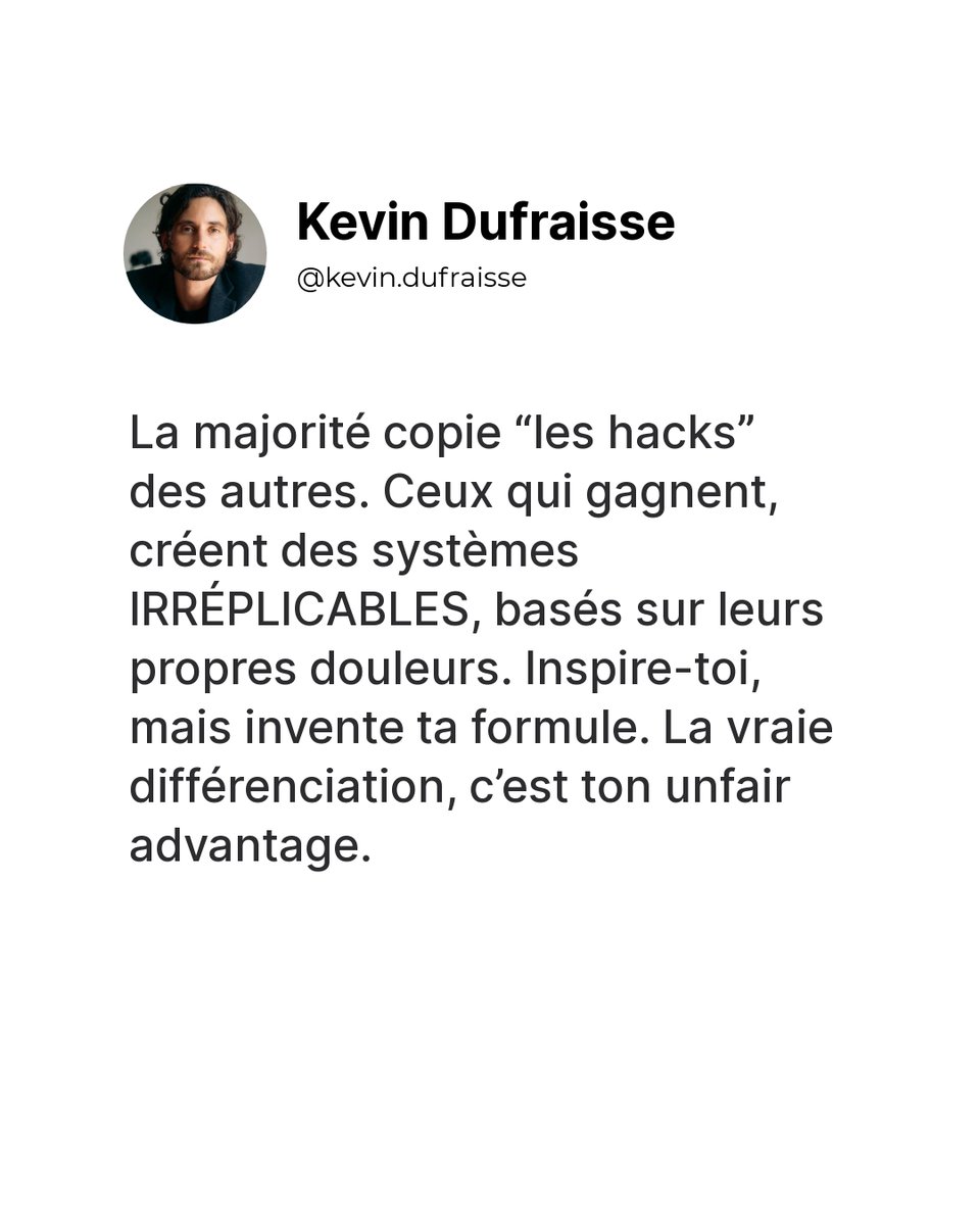 La majorité copie “les hacks” des autres. Ceux qui gagnent, créent des systèmes IRRÉPLICABLES, basés sur leurs propres douleurs. Inspire-toi, mais invente ta formule. La vraie différenciation, c’est ton unfair advantage.