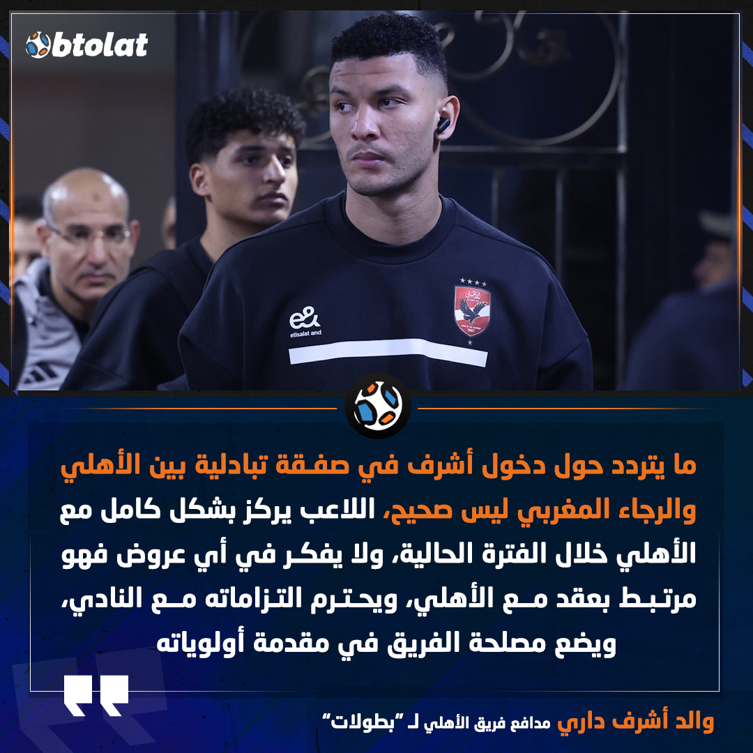 والد أشرف داري في تصريحات خاصة لـ "بطولات". ما يتردد حول دخول أشرف في صفقة تبادلية بين الأهلي والرجاء المغربي ليس صحيح، اللاعب يركز بشكل كامل مع الأهلي خلال الفترة الحالية، ولا يفكر في أي عروض فهو مرتبط بعقد مع الأهلي، ويحترم التزاماته مع النادي، ويضع مصلحة الفريق في مقدمة أولوياته 