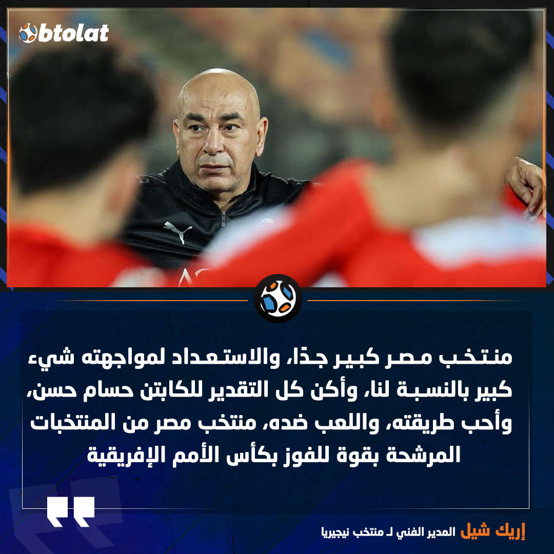 إريك شيل المدير الفني لـ منتخب نيجيريا. منتخب مصر كبير جدًا، والاستعداد لمواجهته شيء كبير بالنسبة لنا، وأكن كل التقدير للكابتن حسام حسن، وأحب طريقته، واللعب ضده، منتخب مصر من المنتخبات المرشحة بقوة للفوز بكأس الأمم الإفريقية 