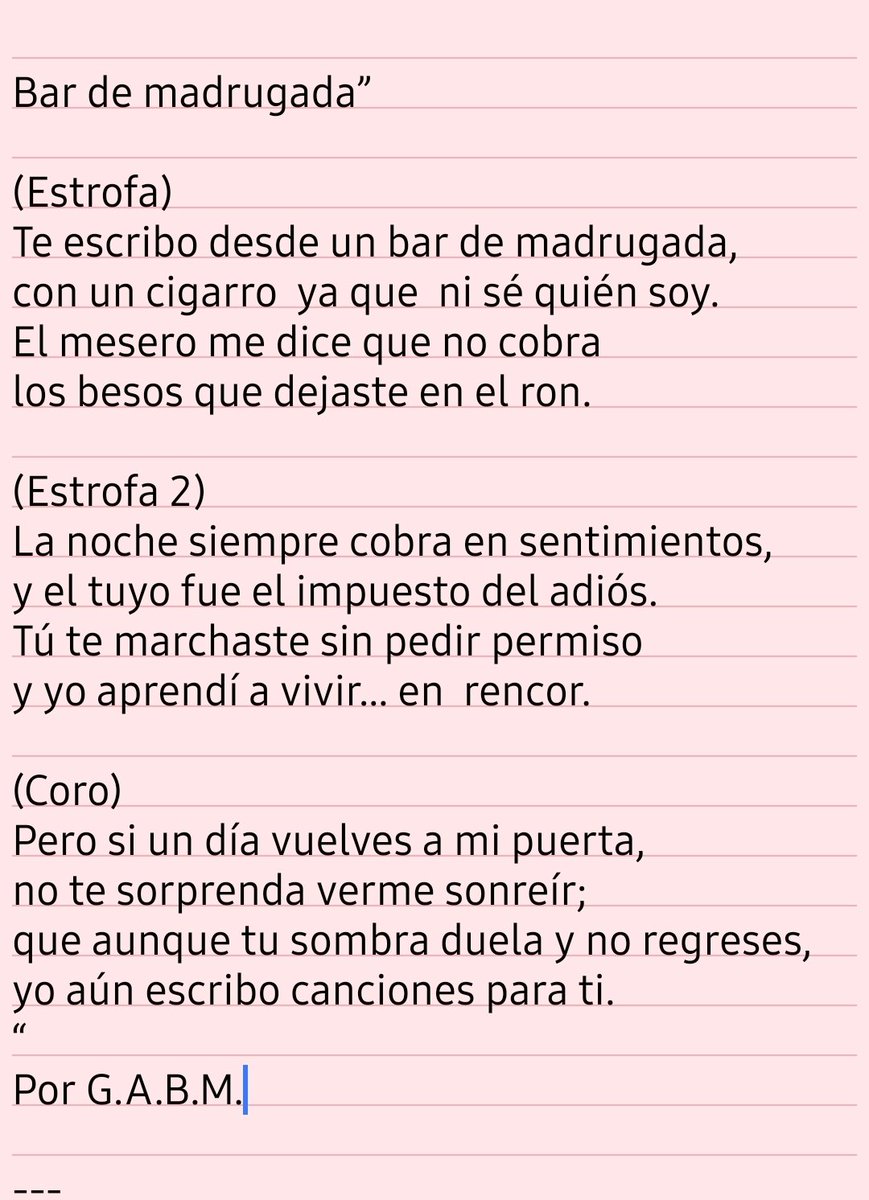 Bar de madrugada”

(Estrofa)
Te escribo desde un bar de madrugada,
con un cigarro  ya que  ni sé quién soy.
El mesero me dice que no cobra
los besos que dejaste en el ron.

(Estrofa 2)
La noche siempre cobra en sentimientos,
y el tuyo fue el impuesto del adiós.
Por G.A.B.M.